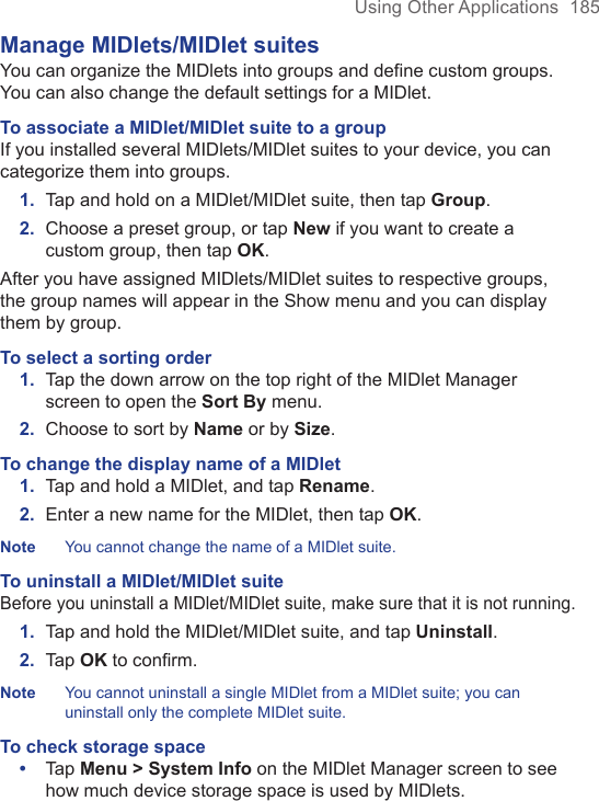 Using Other Applications  185Manage MIDlets/MIDlet suitesYou can organize the MIDlets into groups and define custom groups. You can also change the default settings for a MIDlet.To associate a MIDlet/MIDlet suite to a groupIf you installed several MIDlets/MIDlet suites to your device, you can categorize them into groups.1.  Tap and hold on a MIDlet/MIDlet suite, then tap Group.2.  Choose a preset group, or tap New if you want to create a custom group, then tap OK.After you have assigned MIDlets/MIDlet suites to respective groups, the group names will appear in the Show menu and you can display them by group.To select a sorting order1.  Tap the down arrow on the top right of the MIDlet Manager screen to open the Sort By menu.2.  Choose to sort by Name or by Size.To change the display name of a MIDlet1.  Tap and hold a MIDlet, and tap Rename.2.  Enter a new name for the MIDlet, then tap OK.Note  You cannot change the name of a MIDlet suite.To uninstall a MIDlet/MIDlet suiteBefore you uninstall a MIDlet/MIDlet suite, make sure that it is not running.1.  Tap and hold the MIDlet/MIDlet suite, and tap Uninstall.2.  Tap OK to conﬁrm. Note  You cannot uninstall a single MIDlet from a MIDlet suite; you can uninstall only the complete MIDlet suite.To check storage space•  Tap Menu &gt; System Info on the MIDlet Manager screen to see how much device storage space is used by MIDlets. 