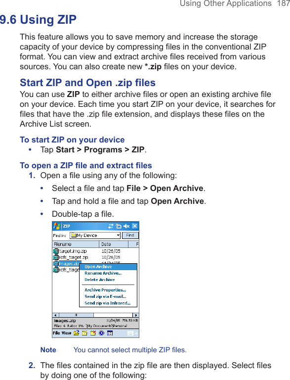 Using Other Applications  1879.6 Using ZIPThis feature allows you to save memory and increase the storage capacity of your device by compressing files in the conventional ZIP format. You can view and extract archive files received from various sources. You can also create new *.zip files on your device. Start ZIP and Open .zip filesYou can use ZIP to either archive files or open an existing archive file on your device. Each time you start ZIP on your device, it searches for files that have the .zip file extension, and displays these files on the Archive List screen.To start ZIP on your device•  Tap Start &gt; Programs &gt; ZIP. To open a ZIP ﬁle and extract ﬁles1.  Open a ﬁle using any of the following:•  Select a file and tap File &gt; Open Archive.•  Tap and hold a file and tap Open Archive.•  Double-tap a file. Note   You cannot select multiple ZIP files.2.  The ﬁles contained in the zip ﬁle are then displayed. Select ﬁles by doing one of the following: