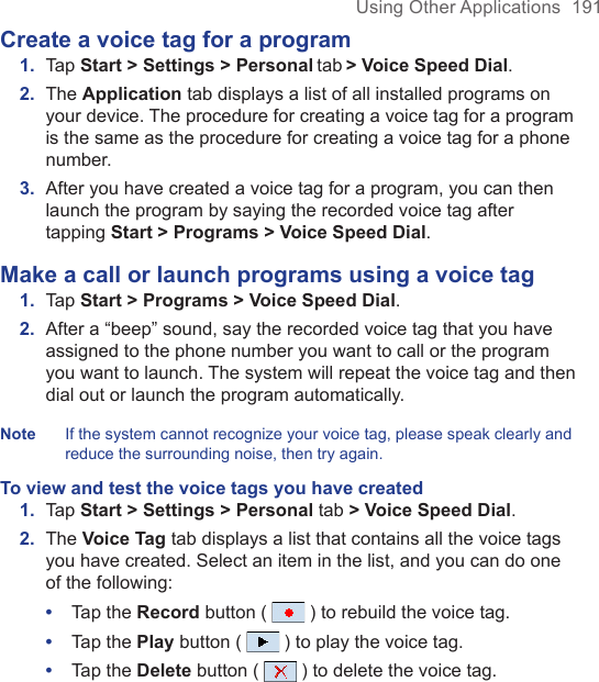Using Other Applications  191Create a voice tag for a program1.  Tap Start &gt; Settings &gt; Personal tab &gt; Voice Speed Dial.2.  The Application tab displays a list of all installed programs on your device. The procedure for creating a voice tag for a program is the same as the procedure for creating a voice tag for a phone number.3.  After you have created a voice tag for a program, you can then launch the program by saying the recorded voice tag after tapping Start &gt; Programs &gt; Voice Speed Dial.Make a call or launch programs using a voice tag1.  Tap Start &gt; Programs &gt; Voice Speed Dial.2.  After a “beep” sound, say the recorded voice tag that you have assigned to the phone number you want to call or the program you want to launch. The system will repeat the voice tag and then dial out or launch the program automatically.Note  If the system cannot recognize your voice tag, please speak clearly and reduce the surrounding noise, then try again.To view and test the voice tags you have created1.  Tap Start &gt; Settings &gt; Personal tab &gt; Voice Speed Dial. 2.  The Voice Tag tab displays a list that contains all the voice tags you have created. Select an item in the list, and you can do one of the following:•  Tap the Record button (   ) to rebuild the voice tag.•  Tap the Play button (   ) to play the voice tag.•  Tap the Delete button (   ) to delete the voice tag.