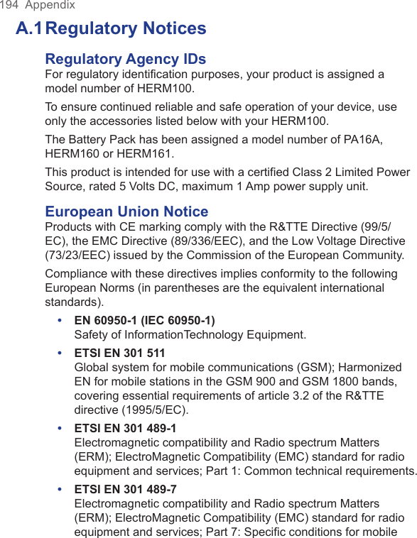 194  AppendixA.1 Regulatory NoticesRegulatory Agency IDsFor regulatory identification purposes, your product is assigned a model number of HERM100.To ensure continued reliable and safe operation of your device, use only the accessories listed below with your HERM100.The Battery Pack has been assigned a model number of PA16A, HERM160 or HERM161.This product is intended for use with a certified Class 2 Limited Power Source, rated 5 Volts DC, maximum 1 Amp power supply unit.European Union NoticeProducts with CE marking comply with the R&amp;TTE Directive (99/5/EC), the EMC Directive (89/336/EEC), and the Low Voltage Directive (73/23/EEC) issued by the Commission of the European Community.Compliance with these directives implies conformity to the following European Norms (in parentheses are the equivalent international standards).•  EN 60950-1 (IEC 60950-1) Safety of InformationTechnology Equipment.•  ETSI EN 301 511  Global system for mobile communications (GSM); Harmonized EN for mobile stations in the GSM 900 and GSM 1800 bands, covering essential requirements of article 3.2 of the R&amp;TTE directive (1995/5/EC).•  ETSI EN 301 489-1  Electromagnetic compatibility and Radio spectrum Matters (ERM); ElectroMagnetic Compatibility (EMC) standard for radio equipment and services; Part 1: Common technical requirements.•  ETSI EN 301 489-7  Electromagnetic compatibility and Radio spectrum Matters (ERM); ElectroMagnetic Compatibility (EMC) standard for radio equipment and services; Part 7: Speciﬁc conditions for mobile 