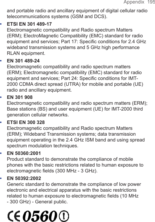 Appendix  195and portable radio and ancillary equipment of digital cellular radio telecommunications systems (GSM and DCS).•  ETSI EN 301 489-17  Electromagnetic compatibility and Radio spectrum Matters (ERM); ElectroMagnetic Compatibility (EMC) standard for radio equipment and services; Part 17: Speciﬁc conditions for 2.4 GHz wideband transmission systems and 5 GHz high performance RLAN equipment.•  EN 301 489-24  Electromagnetic compatibility and radio spectrum matters (ERM); Electromagnetic compatibility (EMC) standard for radio equipment and services; Part 24: Speciﬁc conditions for IMT-2000 CDMA direct spread (UTRA) for mobile and portable (UE) radio and ancillary equipment.•  EN 301 908  Electromagnetic compatibility and radio spectrum matters (ERM); Base stations (BS) and user equipment (UE) for IMT-2000 third generation cellular networks.•  ETSI EN 300 328  Electromagnetic compatibility and Radio spectrum Matters (ERM); Wideband Transmission systems; data transmission equipment operating in the 2.4 GHz ISM band and using spread spectrum modulation techniques.•  EN 50360:2001 Product standard to demonstrate the compliance of mobile phones with the basic restrictions related to human exposure to electromagnetic ﬁelds (300 MHz - 3 GHz).•  EN 50392:2002 Generic standard to demonstrate the compliance of low power electronic and electrical apparatus with the basic restrictions related to human exposure to electromagnetic ﬁelds (10 MHz - 300 GHz) - General public. 