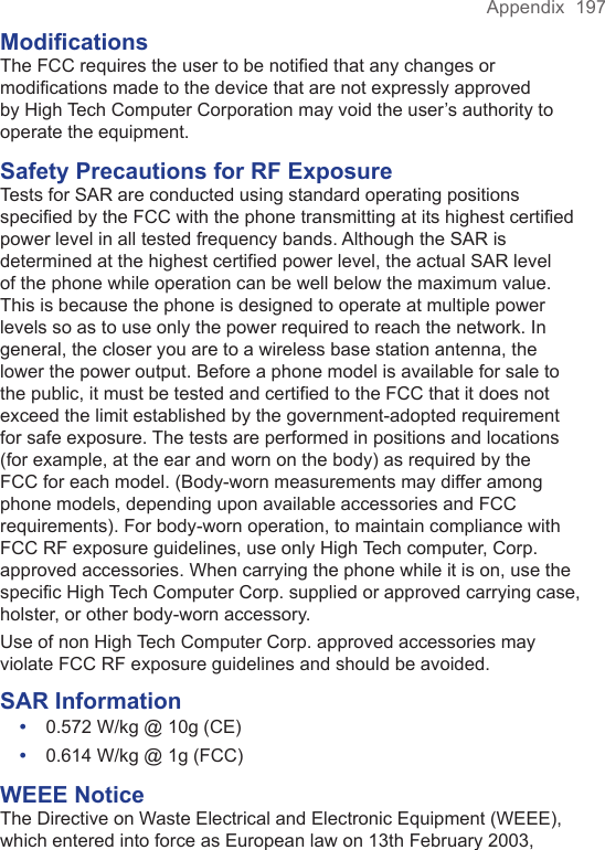 Appendix  197ModificationsThe FCC requires the user to be notified that any changes or modifications made to the device that are not expressly approved by High Tech Computer Corporation may void the user’s authority to operate the equipment.Safety Precautions for RF ExposureTests for SAR are conducted using standard operating positions specified by the FCC with the phone transmitting at its highest certified power level in all tested frequency bands. Although the SAR is determined at the highest certified power level, the actual SAR level of the phone while operation can be well below the maximum value. This is because the phone is designed to operate at multiple power levels so as to use only the power required to reach the network. In general, the closer you are to a wireless base station antenna, the lower the power output. Before a phone model is available for sale to the public, it must be tested and certified to the FCC that it does not exceed the limit established by the government-adopted requirement for safe exposure. The tests are performed in positions and locations (for example, at the ear and worn on the body) as required by the FCC for each model. (Body-worn measurements may differ among phone models, depending upon available accessories and FCC requirements). For body-worn operation, to maintain compliance with FCC RF exposure guidelines, use only High Tech computer, Corp. approved accessories. When carrying the phone while it is on, use the specific High Tech Computer Corp. supplied or approved carrying case, holster, or other body-worn accessory.Use of non High Tech Computer Corp. approved accessories may violate FCC RF exposure guidelines and should be avoided.SAR Information•  0.572 W/kg @ 10g (CE)•  0.614 W/kg @ 1g (FCC)WEEE NoticeThe Directive on Waste Electrical and Electronic Equipment (WEEE), which entered into force as European law on 13th February 2003, 