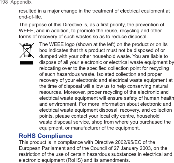 198  Appendixresulted in a major change in the treatment of electrical equipment at end-of-life.The purpose of this Directive is, as a first priority, the prevention of WEEE, and in addition, to promote the reuse, recycling and other forms of recovery of such wastes so as to reduce disposal.The WEEE logo (shown at the left) on the product or on its box indicates that this product must not be disposed of or dumped with your other household waste. You are liable to dispose of all your electronic or electrical waste equipment by relocating over to the specified collection point for recycling of such hazardous waste. Isolated collection and proper recovery of your electronic and electrical waste equipment at the time of disposal will allow us to help conserving natural resources. Moreover, proper recycling of the electronic and electrical waste equipment will ensure safety of human health and environment. For more information about electronic and electrical waste equipment disposal, recovery, and collection points, please contact your local city centre, household waste disposal service, shop from where you purchased the equipment, or manufacturer of the equipment.RoHS ComplianceThis product is in compliance with Directive 2002/95/EC of the European Parliament and of the Council of 27 January 2003, on the restriction of the use of certain hazardous substances in electrical and electronic equipment (RoHS) and its amendments.