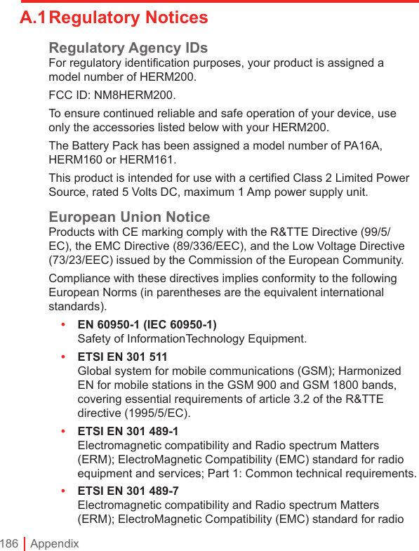 186 | AppendixA.1 Regulatory NoticesRegulatory Agency IDsFor regulatory identification purposes, your product is assigned a model number of HERM200.FCC ID: NM8HERM200.To ensure continued reliable and safe operation of your device, use only the accessories listed below with your HERM200.The Battery Pack has been assigned a model number of PA16A, HERM160 or HERM161.This product is intended for use with a certified Class 2 Limited Power Source, rated 5 Volts DC, maximum 1 Amp power supply unit.European Union NoticeProducts with CE marking comply with the R&amp;TTE Directive (99/5/EC), the EMC Directive (89/336/EEC), and the Low Voltage Directive (73/23/EEC) issued by the Commission of the European Community.Compliance with these directives implies conformity to the following European Norms (in parentheses are the equivalent international standards).•  EN 60950-1 (IEC 60950-1) Safety of InformationTechnology Equipment.•  ETSI EN 301 511  Global system for mobile communications (GSM); Harmonized EN for mobile stations in the GSM 900 and GSM 1800 bands, covering essential requirements of article 3.2 of the R&amp;TTE directive (1995/5/EC).•  ETSI EN 301 489-1  Electromagnetic compatibility and Radio spectrum Matters (ERM); ElectroMagnetic Compatibility (EMC) standard for radio equipment and services; Part 1: Common technical requirements.•  ETSI EN 301 489-7  Electromagnetic compatibility and Radio spectrum Matters (ERM); ElectroMagnetic Compatibility (EMC) standard for radio 