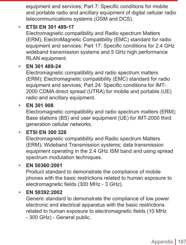 Appendix | 187equipment and services; Part 7: Speciﬁc conditions for mobile and portable radio and ancillary equipment of digital cellular radio telecommunications systems (GSM and DCS).•  ETSI EN 301 489-17  Electromagnetic compatibility and Radio spectrum Matters (ERM); ElectroMagnetic Compatibility (EMC) standard for radio equipment and services; Part 17: Speciﬁc conditions for 2.4 GHz wideband transmission systems and 5 GHz high performance RLAN equipment.•  EN 301 489-24  Electromagnetic compatibility and radio spectrum matters (ERM); Electromagnetic compatibility (EMC) standard for radio equipment and services; Part 24: Speciﬁc conditions for IMT-2000 CDMA direct spread (UTRA) for mobile and portable (UE) radio and ancillary equipment.•  EN 301 908  Electromagnetic compatibility and radio spectrum matters (ERM); Base stations (BS) and user equipment (UE) for IMT-2000 third generation cellular networks.•  ETSI EN 300 328  Electromagnetic compatibility and Radio spectrum Matters (ERM); Wideband Transmission systems; data transmission equipment operating in the 2.4 GHz ISM band and using spread spectrum modulation techniques.•  EN 50360:2001 Product standard to demonstrate the compliance of mobile phones with the basic restrictions related to human exposure to electromagnetic ﬁelds (300 MHz - 3 GHz).•  EN 50392:2002 Generic standard to demonstrate the compliance of low power electronic and electrical apparatus with the basic restrictions related to human exposure to electromagnetic ﬁelds (10 MHz - 300 GHz) - General public.