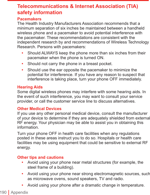 190 | AppendixTelecommunications &amp; Internet Association (TIA) safety informationPacemakersThe Health Industry Manufacturers Association recommends that a minimum separation of six inches be maintained between a handheld wireless phone and a pacemaker to avoid potential interference with the pacemaker. These recommendations are consistent with the independent research by and recommendations of Wireless Technology Research. Persons with pacemakers:• Should ALWAYS keep the phone more than six inches from their pacemaker when the phone is turned ON.•  Should not carry the phone in a breast pocket.•  Should use the ear opposite the pacemaker to minimize the potential for interference. If you have any reason to suspect that interference is taking place, turn your phone OFF immediately.Hearing AidsSome digital wireless phones may interfere with some hearing aids. In the event of such interference, you may want to consult your service provider, or call the customer service line to discuss alternatives.Other Medical DevicesIf you use any other personal medical device, consult the manufacturer of your device to determine if they are adequately shielded from external RF energy. Your physician may be able to assist you in obtaining this information.Turn your phone OFF in health care facilities when any regulations posted in these areas instruct you to do so. Hospitals or health care facilities may be using equipment that could be sensitive to external RF energy.Other tips and cautions•  Avoid using your phone near metal structures (for example, the steel frame of a building).•  Avoid using your phone near strong electromagnetic sources, such as microwave ovens, sound speakers, TV and radio.•  Avoid using your phone after a dramatic change in temperature.