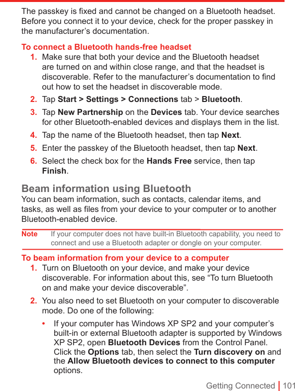 Getting Connected | 101The passkey is fixed and cannot be changed on a Bluetooth headset. Before you connect it to your device, check for the proper passkey in the manufacturer’s documentation.To connect a Bluetooth hands-free headset1.  Make sure that both your device and the Bluetooth headset are turned on and within close range, and that the headset is discoverable. Refer to the manufacturer’s documentation to ﬁnd out how to set the headset in discoverable mode.2.  Tap Start &gt; Settings &gt; Connections tab &gt; Bluetooth. 3.  Tap New Partnership on the Devices tab. Your device searches for other Bluetooth-enabled devices and displays them in the list.4.  Tap the name of the Bluetooth headset, then tap Next.5.  Enter the passkey of the Bluetooth headset, then tap Next.6.  Select the check box for the Hands Free service, then tap Finish.Beam information using BluetoothYou can beam information, such as contacts, calendar items, and tasks, as well as files from your device to your computer or to another Bluetooth-enabled device.Note If your computer does not have built-in Bluetooth capability, you need to connect and use a Bluetooth adapter or dongle on your computer.To beam information from your device to a computer1.  Turn on Bluetooth on your device, and make your device discoverable. For information about this, see “To turn Bluetooth on and make your device discoverable”.2.  You also need to set Bluetooth on your computer to discoverable mode. Do one of the following:•  If your computer has Windows XP SP2 and your computer’s built-in or external Bluetooth adapter is supported by Windows XP SP2, open Bluetooth Devices from the Control Panel. Click the Options tab, then select the Turn discovery on and the Allow Bluetooth devices to connect to this computer options.