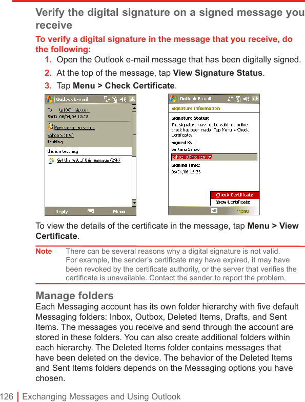 126 | Exchanging Messages and Using OutlookVerify the digital signature on a signed message you receiveTo verify a digital signature in the message that you receive, do the following:1.  Open the Outlook e-mail message that has been digitally signed.2.  At the top of the message, tap View Signature Status.3.  Tap Menu &gt; Check Certiﬁcate. To view the details of the certificate in the message, tap Menu &gt; View Certificate.Note There can be several reasons why a digital signature is not valid. For example, the sender’s certificate may have expired, it may have been revoked by the certificate authority, or the server that verifies the certificate is unavailable. Contact the sender to report the problem.Manage foldersEach Messaging account has its own folder hierarchy with five default Messaging folders: Inbox, Outbox, Deleted Items, Drafts, and Sent Items. The messages you receive and send through the account are stored in these folders. You can also create additional folders within each hierarchy. The Deleted Items folder contains messages that have been deleted on the device. The behavior of the Deleted Items and Sent Items folders depends on the Messaging options you have chosen.