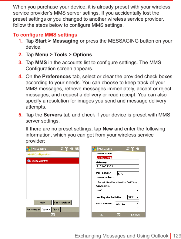 Exchanging Messages and Using Outlook | 129When you purchase your device, it is already preset with your wireless service provider’s MMS server setings. If you accidentally lost the preset settings or you changed to another wireless service provider, follow the steps below to configure MMS settings.To conﬁgure MMS settings1.  Tap Start &gt; Messaging or press the MESSAGING button on your device.2.  Tap Menu &gt; Tools &gt; Options.3.  Tap MMS in the accounts list to conﬁgure settings. The MMS Conﬁguration screen appears.4.  On the Preferences tab, select or clear the provided check boxes according to your needs. You can choose to keep track of your MMS messages, retrieve messages immediately, accept or reject messages, and request a delivery or read receipt. You can also specify a resolution for images you send and message delivery attempts.5.  Tap the Servers tab and check if your device is preset with MMS server settings.  If there are no preset settings, tap New and enter the following information, which you can get from your wireless service provider:   