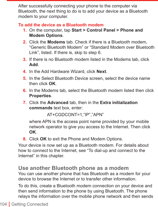 104 | Getting ConnectedAfter successfully connecting your phone to the computer via Bluetooth, the next thing to do is to add your device as a Bluetooth modem to your computer.To add the device as a Bluetooth modem1.  On the computer, tap Start &gt; Control Panel &gt; Phone and Modem Options.2.  Click the Modems tab. Check if there is a Bluetooth modem, “Generic Bluetooth Modem” or “Standard Modem over Bluetooth Link”, listed. If there is, skip to step 6.3.  If there is no Bluetooth modem listed in the Modems tab, click Add.4.  In the Add Hardware Wizard, click Next.5.  In the Select Bluetooth Device screen, select the device name then click OK.6.  In the Modems tab, select the Bluetooth modem listed then click Properties.7.  Click the Advanced tab, then in the Extra initialization commands text box, enter:    AT+CGDCONT=1,”IP”,”APN” where APN is the access point name provided by your mobile network operator to give you access to the Internet. Then click OK.8.  Click OK to exit the Phone and Modem Options.Your device is now set up as a Bluetooth modem. For details about how to connect to the Internet, see “To dial-up and connect to the Internet” in this chapter.Use another Bluetooth phone as a modemYou can use another phone that has Bluetooth as a modem for your device to browse the Internet or to transfer other information.To do this, create a Bluetooth modem connection on your device and then send information to the phone by using Bluetooth. The phone relays the information over the mobile phone network and then sends 