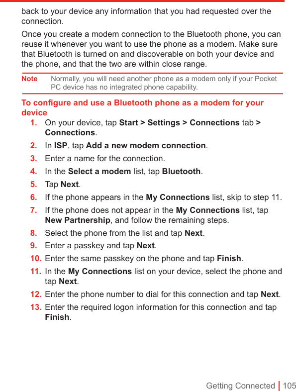 Getting Connected | 105back to your device any information that you had requested over the connection.Once you create a modem connection to the Bluetooth phone, you can reuse it whenever you want to use the phone as a modem. Make sure that Bluetooth is turned on and discoverable on both your device and the phone, and that the two are within close range.Note Normally, you will need another phone as a modem only if your Pocket PC device has no integrated phone capability.To conﬁgure and use a Bluetooth phone as a modem for your device1.  On your device, tap Start &gt; Settings &gt; Connections tab &gt; Connections.2.  In ISP, tap Add a new modem connection.3.  Enter a name for the connection.4.  In the Select a modem list, tap Bluetooth.5.  Tap Next.6.  If the phone appears in the My Connections list, skip to step 11.7.  If the phone does not appear in the My Connections list, tap New Partnership, and follow the remaining steps.8.  Select the phone from the list and tap Next.9.  Enter a passkey and tap Next.10. Enter the same passkey on the phone and tap Finish.11.  In the My Connections list on your device, select the phone and tap Next.12. Enter the phone number to dial for this connection and tap Next.13. Enter the required logon information for this connection and tap Finish.