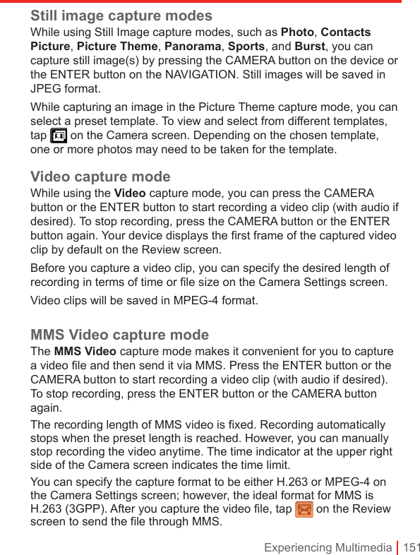 Experiencing Multimedia | 151Still image capture modesWhile using Still Image capture modes, such as Photo, Contacts Picture, Picture Theme, Panorama, Sports, and Burst, you can capture still image(s) by pressing the CAMERA button on the device or the ENTER button on the NAVIGATION. Still images will be saved in JPEG format.While capturing an image in the Picture Theme capture mode, you can select a preset template. To view and select from different templates, tap   on the Camera screen. Depending on the chosen template, one or more photos may need to be taken for the template.Video capture modeWhile using the Video capture mode, you can press the CAMERA button or the ENTER button to start recording a video clip (with audio if desired). To stop recording, press the CAMERA button or the ENTER button again. Your device displays the first frame of the captured video clip by default on the Review screen.Before you capture a video clip, you can specify the desired length of recording in terms of time or file size on the Camera Settings screen.Video clips will be saved in MPEG-4 format.MMS Video capture modeThe MMS Video capture mode makes it convenient for you to capture a video file and then send it via MMS. Press the ENTER button or the CAMERA button to start recording a video clip (with audio if desired). To stop recording, press the ENTER button or the CAMERA button again.The recording length of MMS video is fixed. Recording automatically stops when the preset length is reached. However, you can manually stop recording the video anytime. The time indicator at the upper right side of the Camera screen indicates the time limit.You can specify the capture format to be either H.263 or MPEG-4 on the Camera Settings screen; however, the ideal format for MMS is H.263 (3GPP). After you capture the video file, tap  on the Review screen to send the file through MMS.