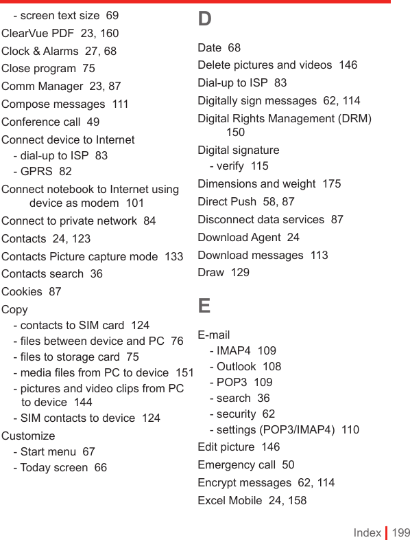 Index | 199- screen text size  69ClearVue PDF  23, 160Clock &amp; Alarms  27, 68Close program  75Comm Manager  23, 87Compose messages  111Conference call  49Connect device to Internet- dial-up to ISP  83- GPRS  82Connect notebook to Internet using device as modem  101Connect to private network  84Contacts  24, 123Contacts Picture capture mode  133Contacts search  36Cookies  87Copy- contacts to SIM card  124- ﬁles between device and PC  76- ﬁles to storage card  75- media ﬁles from PC to device  151- pictures and video clips from PC to device  144- SIM contacts to device  124Customize- Start menu  67- Today screen  66DDate  68Delete pictures and videos  146Dial-up to ISP  83Digitally sign messages  62, 114Digital Rights Management (DRM)  150Digital signature- verify  115Dimensions and weight  175Direct Push  58, 87Disconnect data services  87Download Agent  24Download messages  113Draw  129EE-mail- IMAP4  109- Outlook  108- POP3  109- search  36- security  62- settings (POP3/IMAP4)  110Edit picture  146Emergency call  50Encrypt messages  62, 114Excel Mobile  24, 158