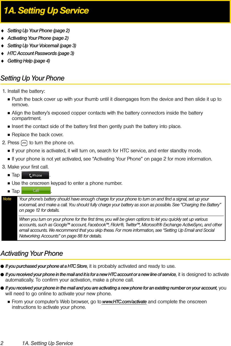 2 1A. Setting Up ServiceࡗSetting Up Your Phone (page 2)ࡗActivating Your Phone (page 2)ࡗSetting Up Your Voicemail (page 3) ࡗHTC Account Passwords (page 3)ࡗGetting Help (page 4)Setting Up Your Phone1. Install the battery:ⅢPush the back cover up with your thumb until it disengages from the device and then slide it up to remove.ⅢAlign the battery’s exposed copper contacts with the battery connectors inside the battery compartment.ⅢInsert the contact side of the battery first then gently push the battery into place.ⅢReplace the back cover. 2. Press   to turn the phone on. ⅢIf your phone is activated, it will turn on, search for HTC service, and enter standby mode. ⅢIf your phone is not yet activated, see “Activating Your Phone” on page 2 for more information.3. Make your first call.ⅢTap .ⅢUse the onscreen keypad to enter a phone number.ⅢTap . Activating Your PhoneⅷIf you purchased your phone at a HTC Store, it is probably activated and ready to use.ⅷIf you received your phone in the mail and it is for a new HTC account or a new line of service, it is designed to activate automatically. To confirm your activation, make a phone call.ⅷIf you received your phone in the mail and you are activating a new phone for an existing number on your account, you will need to go online to activate your new phone.ⅢFrom your computer’s Web browser, go to www.HTC.com/activate and complete the onscreen instructions to activate your phone.1A. Setting Up ServiceNote Your phone’s battery should have enough charge for your phone to turn on and find a signal, set up your voicemail, and make a call. You should fully charge your battery as soon as possible. See “Charging the Battery” on page 12 for details.When you turn on your phone for the first time, you will be given options to let you quickly set up various accounts, such as Google™ account, Facebook™, Flickr®, Twitter™, Microsoft® Exchange ActiveSync, and other email accounts. We recommend that you skip these. For more information, see “Setting Up Email and Social Networking Accounts” on page 88 for details. 