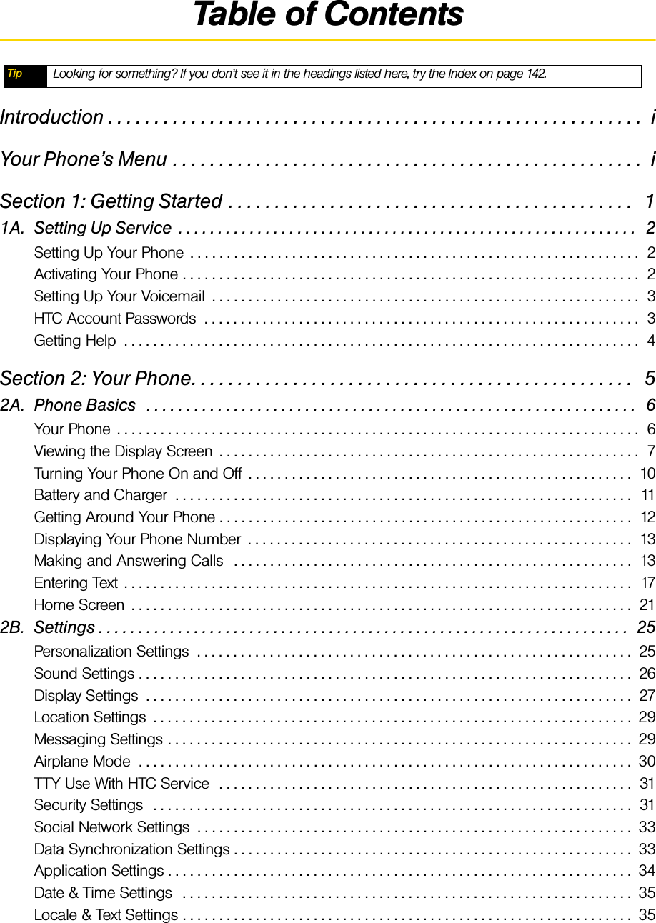 Table of ContentsIntroduction . . . . . . . . . . . . . . . . . . . . . . . . . . . . . . . . . . . . . . . . . . . . . . . . . . . . . . . . . .  iYour Phone’s Menu . . . . . . . . . . . . . . . . . . . . . . . . . . . . . . . . . . . . . . . . . . . . . . . . . . .  iSection 1: Getting Started . . . . . . . . . . . . . . . . . . . . . . . . . . . . . . . . . . . . . . . . . . . .   11A. Setting Up Service  . . . . . . . . . . . . . . . . . . . . . . . . . . . . . . . . . . . . . . . . . . . . . . . . . . . . . . . . . .   2Setting Up Your Phone  . . . . . . . . . . . . . . . . . . . . . . . . . . . . . . . . . . . . . . . . . . . . . . . . . . . . . . . . . . . . . .  2Activating Your Phone . . . . . . . . . . . . . . . . . . . . . . . . . . . . . . . . . . . . . . . . . . . . . . . . . . . . . . . . . . . . . . .  2Setting Up Your Voicemail  . . . . . . . . . . . . . . . . . . . . . . . . . . . . . . . . . . . . . . . . . . . . . . . . . . . . . . . . . . .  3HTC Account Passwords  . . . . . . . . . . . . . . . . . . . . . . . . . . . . . . . . . . . . . . . . . . . . . . . . . . . . . . . . . . . .  3Getting Help  . . . . . . . . . . . . . . . . . . . . . . . . . . . . . . . . . . . . . . . . . . . . . . . . . . . . . . . . . . . . . . . . . . . . . . .  4Section 2: Your Phone. . . . . . . . . . . . . . . . . . . . . . . . . . . . . . . . . . . . . . . . . . . . . . . .   52A. Phone Basics   . . . . . . . . . . . . . . . . . . . . . . . . . . . . . . . . . . . . . . . . . . . . . . . . . . . . . . . . . . . . . .   6Your Phone  . . . . . . . . . . . . . . . . . . . . . . . . . . . . . . . . . . . . . . . . . . . . . . . . . . . . . . . . . . . . . . . . . . . . . . . .  6Viewing the Display Screen  . . . . . . . . . . . . . . . . . . . . . . . . . . . . . . . . . . . . . . . . . . . . . . . . . . . . . . . . . .  7Turning Your Phone On and Off  . . . . . . . . . . . . . . . . . . . . . . . . . . . . . . . . . . . . . . . . . . . . . . . . . . . . .  10Battery and Charger  . . . . . . . . . . . . . . . . . . . . . . . . . . . . . . . . . . . . . . . . . . . . . . . . . . . . . . . . . . . . . . .  11Getting Around Your Phone . . . . . . . . . . . . . . . . . . . . . . . . . . . . . . . . . . . . . . . . . . . . . . . . . . . . . . . . .  12Displaying Your Phone Number  . . . . . . . . . . . . . . . . . . . . . . . . . . . . . . . . . . . . . . . . . . . . . . . . . . . . .  13Making and Answering Calls   . . . . . . . . . . . . . . . . . . . . . . . . . . . . . . . . . . . . . . . . . . . . . . . . . . . . . . .  13Entering Text  . . . . . . . . . . . . . . . . . . . . . . . . . . . . . . . . . . . . . . . . . . . . . . . . . . . . . . . . . . . . . . . . . . . . . .  17Home Screen  . . . . . . . . . . . . . . . . . . . . . . . . . . . . . . . . . . . . . . . . . . . . . . . . . . . . . . . . . . . . . . . . . . . . .  212B. Settings . . . . . . . . . . . . . . . . . . . . . . . . . . . . . . . . . . . . . . . . . . . . . . . . . . . . . . . . . . . . . . . . . . .  25Personalization Settings  . . . . . . . . . . . . . . . . . . . . . . . . . . . . . . . . . . . . . . . . . . . . . . . . . . . . . . . . . . . .  25Sound Settings . . . . . . . . . . . . . . . . . . . . . . . . . . . . . . . . . . . . . . . . . . . . . . . . . . . . . . . . . . . . . . . . . . . .  26Display Settings  . . . . . . . . . . . . . . . . . . . . . . . . . . . . . . . . . . . . . . . . . . . . . . . . . . . . . . . . . . . . . . . . . . .  27Location Settings  . . . . . . . . . . . . . . . . . . . . . . . . . . . . . . . . . . . . . . . . . . . . . . . . . . . . . . . . . . . . . . . . . .  29Messaging Settings . . . . . . . . . . . . . . . . . . . . . . . . . . . . . . . . . . . . . . . . . . . . . . . . . . . . . . . . . . . . . . . .  29Airplane Mode  . . . . . . . . . . . . . . . . . . . . . . . . . . . . . . . . . . . . . . . . . . . . . . . . . . . . . . . . . . . . . . . . . . . .  30TTY Use With HTC Service  . . . . . . . . . . . . . . . . . . . . . . . . . . . . . . . . . . . . . . . . . . . . . . . . . . . . . . . . .  31Security Settings  . . . . . . . . . . . . . . . . . . . . . . . . . . . . . . . . . . . . . . . . . . . . . . . . . . . . . . . . . . . . . . . . . .  31Social Network Settings  . . . . . . . . . . . . . . . . . . . . . . . . . . . . . . . . . . . . . . . . . . . . . . . . . . . . . . . . . . . .  33Data Synchronization Settings . . . . . . . . . . . . . . . . . . . . . . . . . . . . . . . . . . . . . . . . . . . . . . . . . . . . . . .  33Application Settings . . . . . . . . . . . . . . . . . . . . . . . . . . . . . . . . . . . . . . . . . . . . . . . . . . . . . . . . . . . . . . . .  34Date &amp; Time Settings   . . . . . . . . . . . . . . . . . . . . . . . . . . . . . . . . . . . . . . . . . . . . . . . . . . . . . . . . . . . . . .  35Locale &amp; Text Settings . . . . . . . . . . . . . . . . . . . . . . . . . . . . . . . . . . . . . . . . . . . . . . . . . . . . . . . . . . . . . .  35Tip Looking for something? If you don’t see it in the headings listed here, try the Index on page 142.