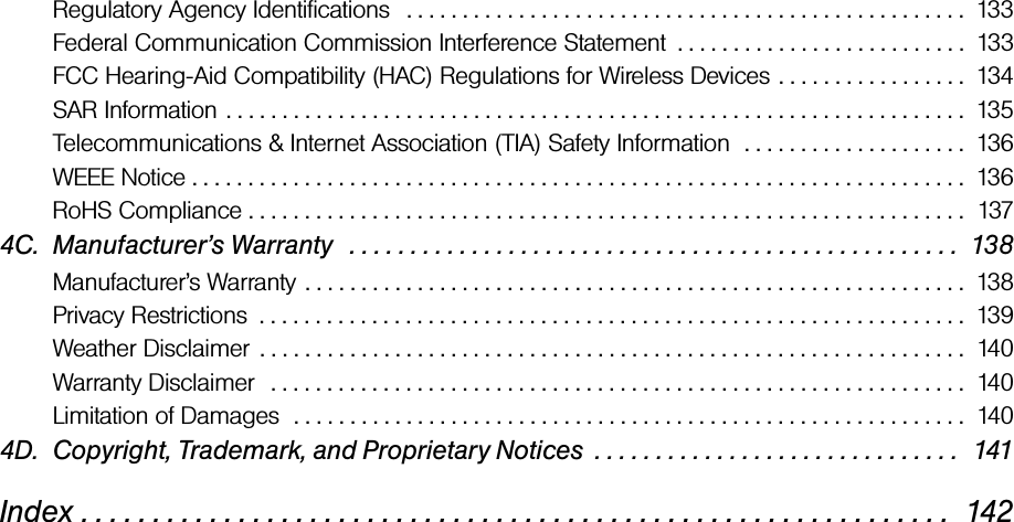 Regulatory Agency Identifications   . . . . . . . . . . . . . . . . . . . . . . . . . . . . . . . . . . . . . . . . . . . . . . . . . .  133Federal Communication Commission Interference Statement  . . . . . . . . . . . . . . . . . . . . . . . . . .  133FCC Hearing-Aid Compatibility (HAC) Regulations for Wireless Devices . . . . . . . . . . . . . . . . .  134SAR Information . . . . . . . . . . . . . . . . . . . . . . . . . . . . . . . . . . . . . . . . . . . . . . . . . . . . . . . . . . . . . . . . . .  135Telecommunications &amp; Internet Association (TIA) Safety Information  . . . . . . . . . . . . . . . . . . . .  136WEEE Notice . . . . . . . . . . . . . . . . . . . . . . . . . . . . . . . . . . . . . . . . . . . . . . . . . . . . . . . . . . . . . . . . . . . . .  136RoHS Compliance . . . . . . . . . . . . . . . . . . . . . . . . . . . . . . . . . . . . . . . . . . . . . . . . . . . . . . . . . . . . . . . .  1374C. Manufacturer’s Warranty   . . . . . . . . . . . . . . . . . . . . . . . . . . . . . . . . . . . . . . . . . . . . . . . . . .  138Manufacturer’s Warranty . . . . . . . . . . . . . . . . . . . . . . . . . . . . . . . . . . . . . . . . . . . . . . . . . . . . . . . . . . .  138Privacy Restrictions  . . . . . . . . . . . . . . . . . . . . . . . . . . . . . . . . . . . . . . . . . . . . . . . . . . . . . . . . . . . . . . .  139Weather Disclaimer  . . . . . . . . . . . . . . . . . . . . . . . . . . . . . . . . . . . . . . . . . . . . . . . . . . . . . . . . . . . . . . .  140Warranty Disclaimer   . . . . . . . . . . . . . . . . . . . . . . . . . . . . . . . . . . . . . . . . . . . . . . . . . . . . . . . . . . . . . .  140Limitation of Damages  . . . . . . . . . . . . . . . . . . . . . . . . . . . . . . . . . . . . . . . . . . . . . . . . . . . . . . . . . . . .  1404D. Copyright, Trademark, and Proprietary Notices  . . . . . . . . . . . . . . . . . . . . . . . . . . . . . .  141Index . . . . . . . . . . . . . . . . . . . . . . . . . . . . . . . . . . . . . . . . . . . . . . . . . . . . . . . . . . . . .  142
