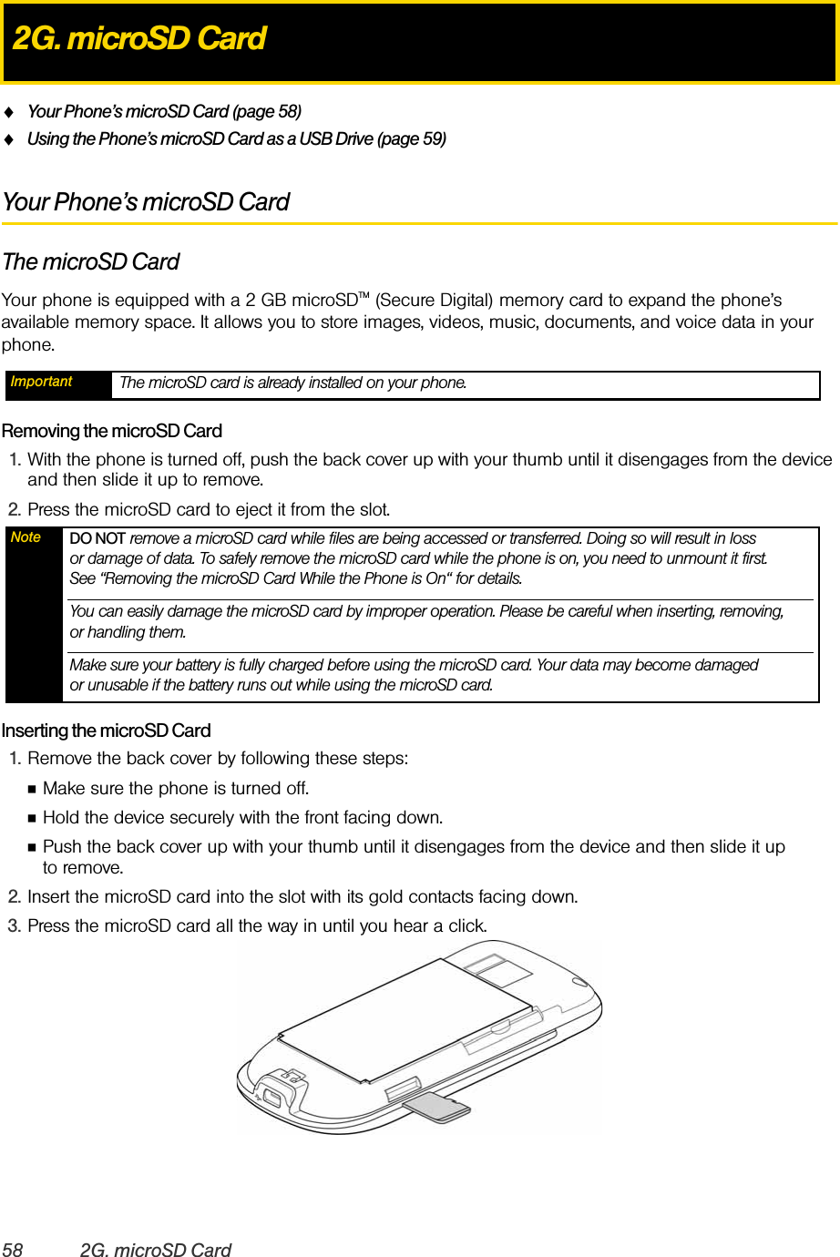 58 2G. microSD CardࡗYour Phone’s microSD Card (page 58)ࡗUsing the Phone’s microSD Card as a USB Drive (page 59)Your Phone’s microSD CardThe microSD CardYour phone is equipped with a 2 GB microSDTM (Secure Digital) memory card to expand the phone’s available memory space. It allows you to store images, videos, music, documents, and voice data in your phone.Removing the microSD Card1. With the phone is turned off, push the back cover up with your thumb until it disengages from the device and then slide it up to remove.2. Press the microSD card to eject it from the slot.Inserting the microSD Card1. Remove the back cover by following these steps:ⅢMake sure the phone is turned off.ⅢHold the device securely with the front facing down.ⅢPush the back cover up with your thumb until it disengages from the device and then slide it up to remove.2. Insert the microSD card into the slot with its gold contacts facing down.3. Press the microSD card all the way in until you hear a click.2G. microSD CardImportant The microSD card is already installed on your phone. Note DO NOT remove a microSD card while files are being accessed or transferred. Doing so will result in loss or damage of data. To safely remove the microSD card while the phone is on, you need to unmount it first. See “Removing the microSD Card While the Phone is On“ for details.You can easily damage the microSD card by improper operation. Please be careful when inserting, removing, or handling them.Make sure your battery is fully charged before using the microSD card. Your data may become damaged or unusable if the battery runs out while using the microSD card.