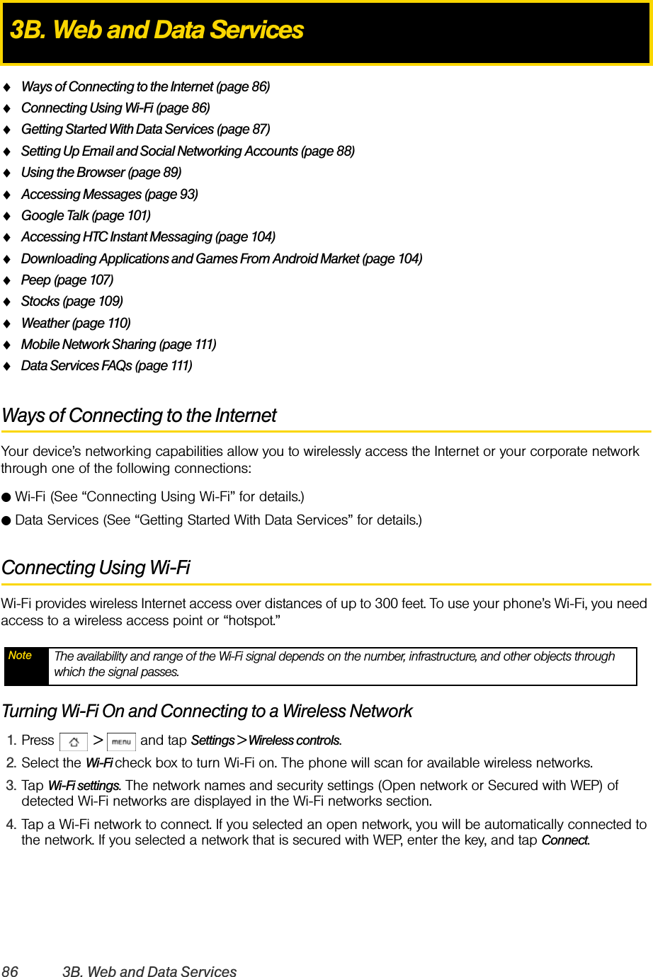 86 3B. Web and Data ServicesࡗWays of Connecting to the Internet (page 86)ࡗConnecting Using Wi-Fi (page 86)ࡗGetting Started With Data Services (page 87)ࡗSetting Up Email and Social Networking Accounts (page 88)ࡗUsing the Browser (page 89)ࡗAccessing Messages (page 93)ࡗGoogle Talk (page 101)ࡗAccessing HTC Instant Messaging (page 104)ࡗDownloading Applications and Games From Android Market (page 104)ࡗPeep (page 107)ࡗStocks (page 109)ࡗWeather (page 110)ࡗMobile Network Sharing (page 111)ࡗData Services FAQs (page 111)Ways of Connecting to the InternetYour device’s networking capabilities allow you to wirelessly access the Internet or your corporate network through one of the following connections:ⅷWi-Fi (See “Connecting Using Wi-Fi” for details.)ⅷData Services (See “Getting Started With Data Services” for details.)Connecting Using Wi-FiWi-Fi provides wireless Internet access over distances of up to 300 feet. To use your phone’s Wi-Fi, you need access to a wireless access point or “hotspot.”Turning Wi-Fi On and Connecting to a Wireless Network1. Press  &gt;  and tap Settings &gt; Wireless controls.2. Select the Wi-Fi check box to turn Wi-Fi on. The phone will scan for available wireless networks.3. Tap Wi-Fi settings. The network names and security settings (Open network or Secured with WEP) of detected Wi-Fi networks are displayed in the Wi-Fi networks section.4. Tap a Wi-Fi network to connect. If you selected an open network, you will be automatically connected to the network. If you selected a network that is secured with WEP, enter the key, and tap Connect.3B. Web and Data ServicesNote The availability and range of the Wi-Fi signal depends on the number, infrastructure, and other objects through which the signal passes.