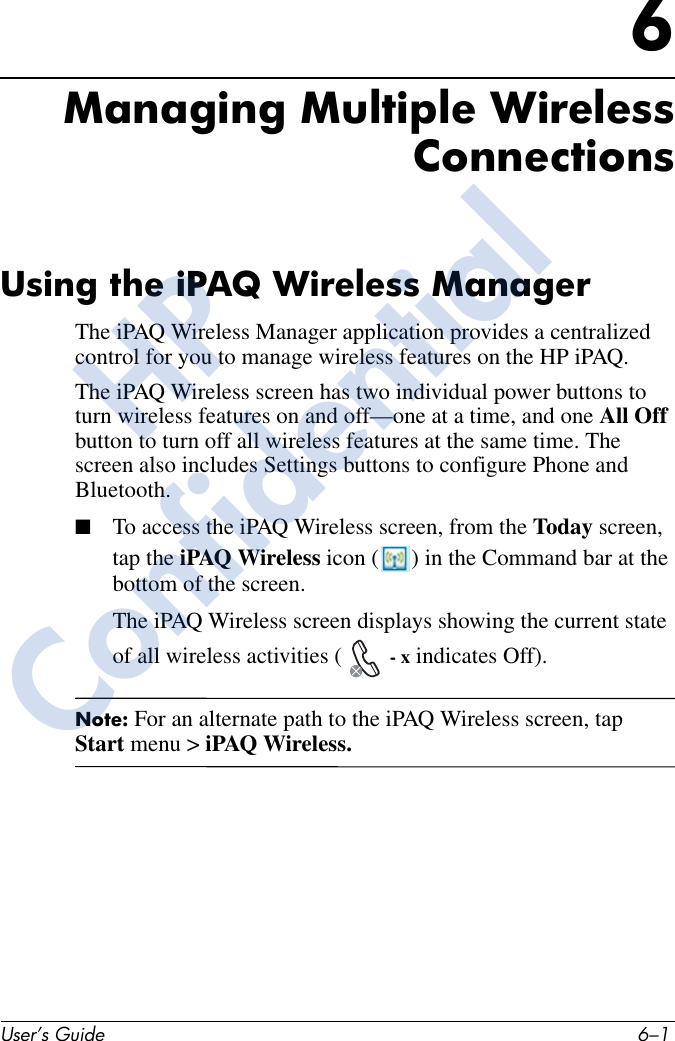 User’s Guide 6–16Managing Multiple WirelessConnectionsUsing the iPAQ Wireless ManagerThe iPAQ Wireless Manager application provides a centralized control for you to manage wireless features on the HP iPAQ. The iPAQ Wireless screen has two individual power buttons to turn wireless features on and off—one at a time, and one All Off button to turn off all wireless features at the same time. The screen also includes Settings buttons to configure Phone and Bluetooth.■To access the iPAQ Wireless screen, from the Today screen, tap the iPAQ Wireless icon ( ) in the Command bar at the bottom of the screen.The iPAQ Wireless screen displays showing the current state of all wireless activities (  - x indicates Off). Note: For an alternate path to the iPAQ Wireless screen, tap Start menu &gt; iPAQ Wireless.HPConfidential