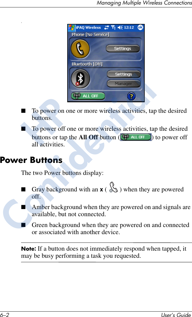 6–2 User’s GuideManaging Multiple Wireless ConnectionsT■To power on one or more wireless activities, tap the desired buttons. ■To power off one or more wireless activities, tap the desired buttons or tap the All Off button ( ) to power off all activities.Power ButtonsThe two Power buttons display:■Gray background with an x ( ) when they are powered off. ■Amber background when they are powered on and signals are available, but not connected.■Green background when they are powered on and connected or associated with another device.Note: If a button does not immediately respond when tapped, it may be busy performing a task you requested. HPConfidential