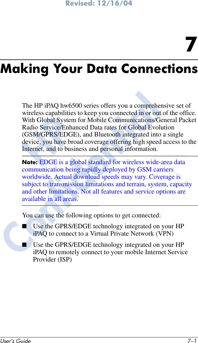 Revised: 12/16/04User’s Guide 7–17Making Your Data ConnectionsThe HP iPAQ hw6500 series offers you a comprehensive set of wireless capabilities to keep you connected in or out of the office. With Global System for Mobile Communications/General Packet Radio Service/Enhanced Data rates for Global Evolution (GSM/GPRS/EDGE), and Bluetooth integrated into a single device, you have broad coverage offering high speed access to the Internet, and to business and personal information. Note: EDGE is a global standard for wireless wide-area data communication being rapidly deployed by GSM carriers worldwide. Actual download speeds may vary. Coverage is subject to transmission limitations and terrain, system, capacity and other limitations. Not all features and service options are available in all areas.You can use the following options to get connected:■Use the GPRS/EDGE technology integrated on your HP iPAQ to connect to a Virtual Private Network (VPN)■Use the GPRS/EDGE technology integrated on your HP iPAQ to remotely connect to your mobile Internet Service Provider (ISP)HPConfidential
