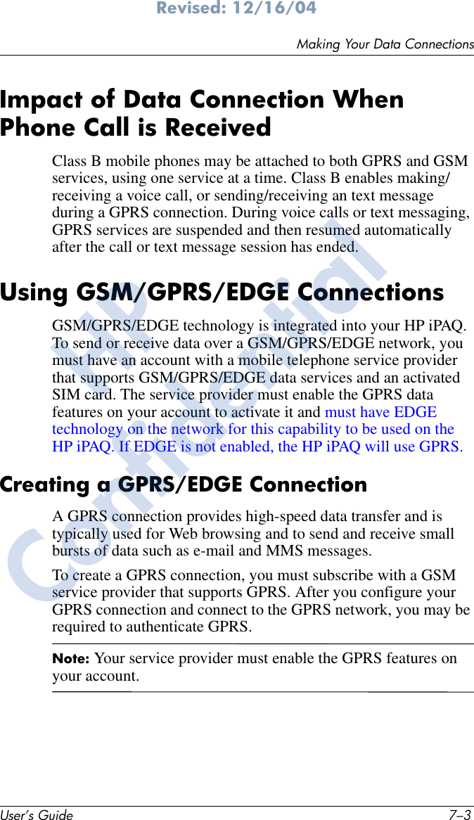 Making Your Data ConnectionsUser’s Guide 7–3Revised: 12/16/04Impact of Data Connection When Phone Call is ReceivedClass B mobile phones may be attached to both GPRS and GSM services, using one service at a time. Class B enables making/ receiving a voice call, or sending/receiving an text message during a GPRS connection. During voice calls or text messaging, GPRS services are suspended and then resumed automatically after the call or text message session has ended.Using GSM/GPRS/EDGE ConnectionsGSM/GPRS/EDGE technology is integrated into your HP iPAQ. To send or receive data over a GSM/GPRS/EDGE network, you must have an account with a mobile telephone service provider that supports GSM/GPRS/EDGE data services and an activated SIM card. The service provider must enable the GPRS data features on your account to activate it and must have EDGE technology on the network for this capability to be used on the HP iPAQ. If EDGE is not enabled, the HP iPAQ will use GPRS.Creating a GPRS/EDGE Connection A GPRS connection provides high-speed data transfer and is typically used for Web browsing and to send and receive small bursts of data such as e-mail and MMS messages.To create a GPRS connection, you must subscribe with a GSM service provider that supports GPRS. After you configure your GPRS connection and connect to the GPRS network, you may be required to authenticate GPRS.Note: Your service provider must enable the GPRS features on your account.HPConfidential