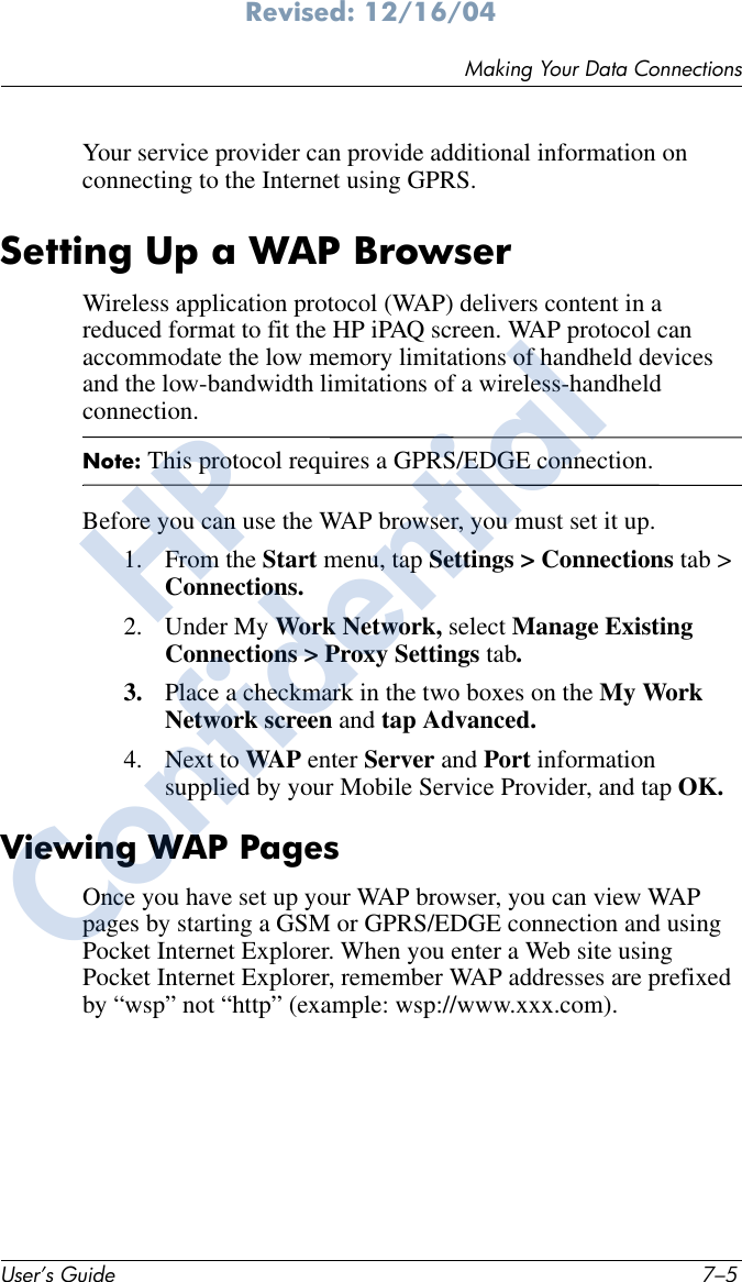 Making Your Data ConnectionsUser’s Guide 7–5Revised: 12/16/04Your service provider can provide additional information on connecting to the Internet using GPRS.Setting Up a WAP BrowserWireless application protocol (WAP) delivers content in a reduced format to fit the HP iPAQ screen. WAP protocol can accommodate the low memory limitations of handheld devices and the low-bandwidth limitations of a wireless-handheld connection. Note: This protocol requires a GPRS/EDGE connection.Before you can use the WAP browser, you must set it up.1. From the Start menu, tap Settings &gt; Connections tab &gt; Connections.2. Under My Work Network, select Manage Existing Connections &gt; Proxy Settings tab.3. Place a checkmark in the two boxes on the My Work Network screen and tap Advanced.4. Next to WAP enter Server and Port information supplied by your Mobile Service Provider, and tap OK.Viewing WAP PagesOnce you have set up your WAP browser, you can view WAP pages by starting a GSM or GPRS/EDGE connection and using Pocket Internet Explorer. When you enter a Web site using Pocket Internet Explorer, remember WAP addresses are prefixed by “wsp” not “http” (example: wsp://www.xxx.com).HPConfidential
