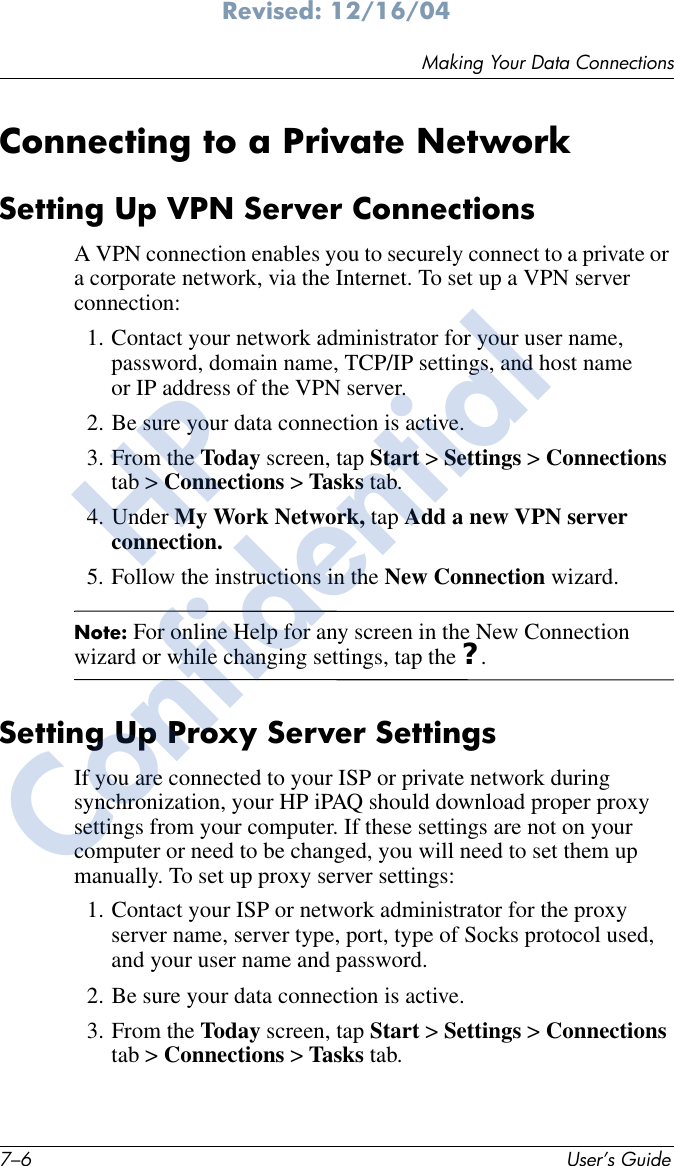 7–6 User’s GuideMaking Your Data ConnectionsRevised: 12/16/04Connecting to a Private NetworkSetting Up VPN Server ConnectionsA VPN connection enables you to securely connect to a private or a corporate network, via the Internet. To set up a VPN server connection:1. Contact your network administrator for your user name, password, domain name, TCP/IP settings, and host name or IP address of the VPN server.2. Be sure your data connection is active.3. From the Today screen, tap Start &gt; Settings &gt; Connections tab &gt; Connections &gt; Tasks tab.4. Under My Work Network, tap Add a new VPN server connection.5. Follow the instructions in the New Connection wizard.Note: For online Help for any screen in the New Connection wizard or while changing settings, tap the ?.Setting Up Proxy Server SettingsIf you are connected to your ISP or private network during synchronization, your HP iPAQ should download proper proxy settings from your computer. If these settings are not on your computer or need to be changed, you will need to set them up manually. To set up proxy server settings:1. Contact your ISP or network administrator for the proxy server name, server type, port, type of Socks protocol used, and your user name and password.2. Be sure your data connection is active.3. From the Today screen, tap Start &gt; Settings &gt; Connections tab &gt; Connections &gt; Tasks tab.HPConfidential