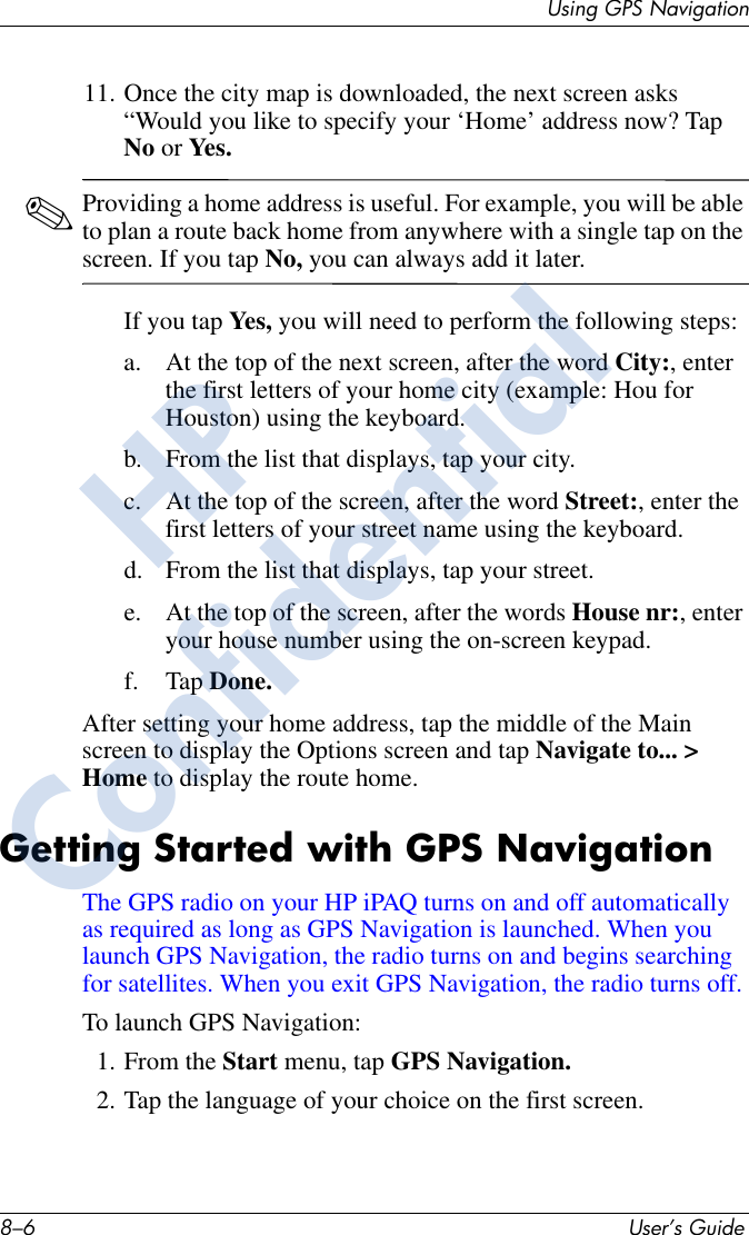 8–6 User’s GuideUsing GPS Navigation11. Once the city map is downloaded, the next screen asks “Would you like to specify your ‘Home’ address now? Tap No or Yes.✎Providing a home address is useful. For example, you will be able to plan a route back home from anywhere with a single tap on the screen. If you tap No, you can always add it later.If you tap Yes,  you will need to perform the following steps:a. At the top of the next screen, after the word City:, enter the first letters of your home city (example: Hou for Houston) using the keyboard.b. From the list that displays, tap your city.c. At the top of the screen, after the word Street:, enter the first letters of your street name using the keyboard.d. From the list that displays, tap your street.e. At the top of the screen, after the words House nr:, enter your house number using the on-screen keypad.f. Tap Done.After setting your home address, tap the middle of the Main screen to display the Options screen and tap Navigate to... &gt; Home to display the route home. Getting Started with GPS NavigationThe GPS radio on your HP iPAQ turns on and off automatically as required as long as GPS Navigation is launched. When you launch GPS Navigation, the radio turns on and begins searching for satellites. When you exit GPS Navigation, the radio turns off. To launch GPS Navigation:1. From the Start menu, tap GPS Navigation.2. Tap the language of your choice on the first screen.HPConfidential