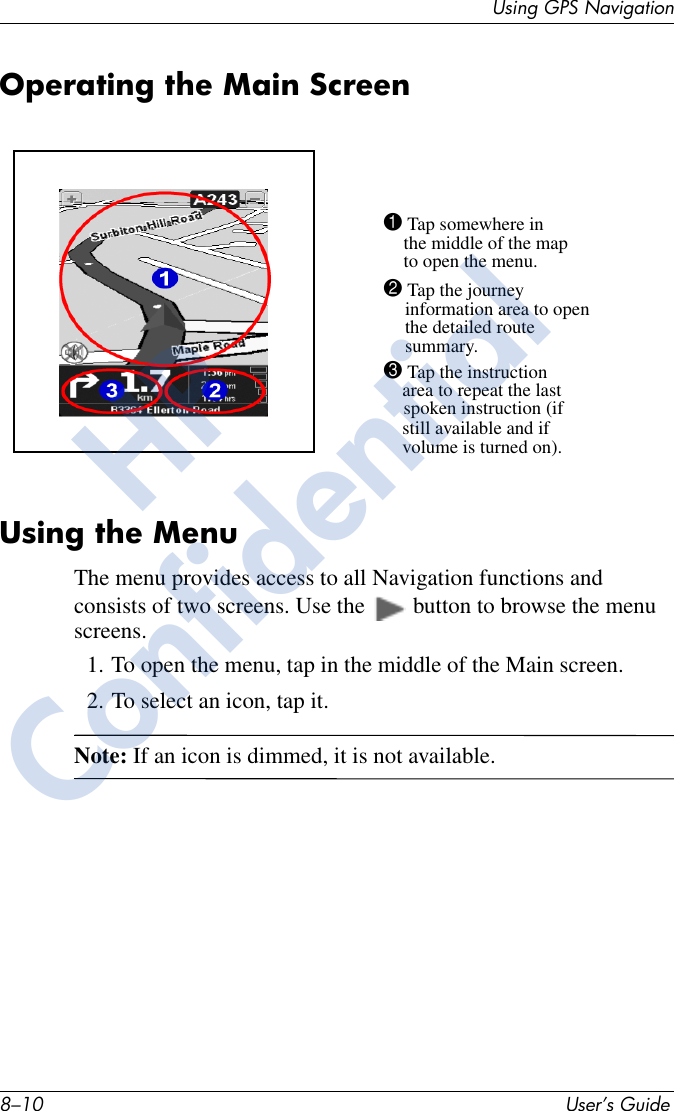 8–10 User’s GuideUsing GPS NavigationOperating the Main ScreenUsing the MenuThe menu provides access to all Navigation functions and consists of two screens. Use the   button to browse the menu screens. 1. To open the menu, tap in the middle of the Main screen. 2. To select an icon, tap it. Note: If an icon is dimmed, it is not available.1 Tap somewhere inthe middle of the mapto open the menu.2 Tap the journeyinformation area to openthe detailed routesummary.3 Tap the instructionarea to repeat the lastspoken instruction (ifstill available and if volume is turned on).HPConfidential
