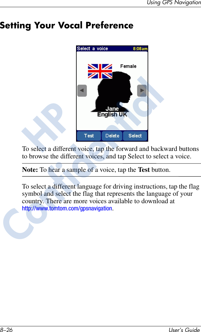 8–26 User’s GuideUsing GPS NavigationSetting Your Vocal PreferenceTo select a different voice, tap the forward and backward buttons to browse the different voices, and tap Select to select a voice. Note: To hear a sample of a voice, tap the Test button.To select a different language for driving instructions, tap the flag symbol and select the flag that represents the language of your country. There are more voices available to download at http://www.tomtom.com/gpsnavigation.HPConfidential