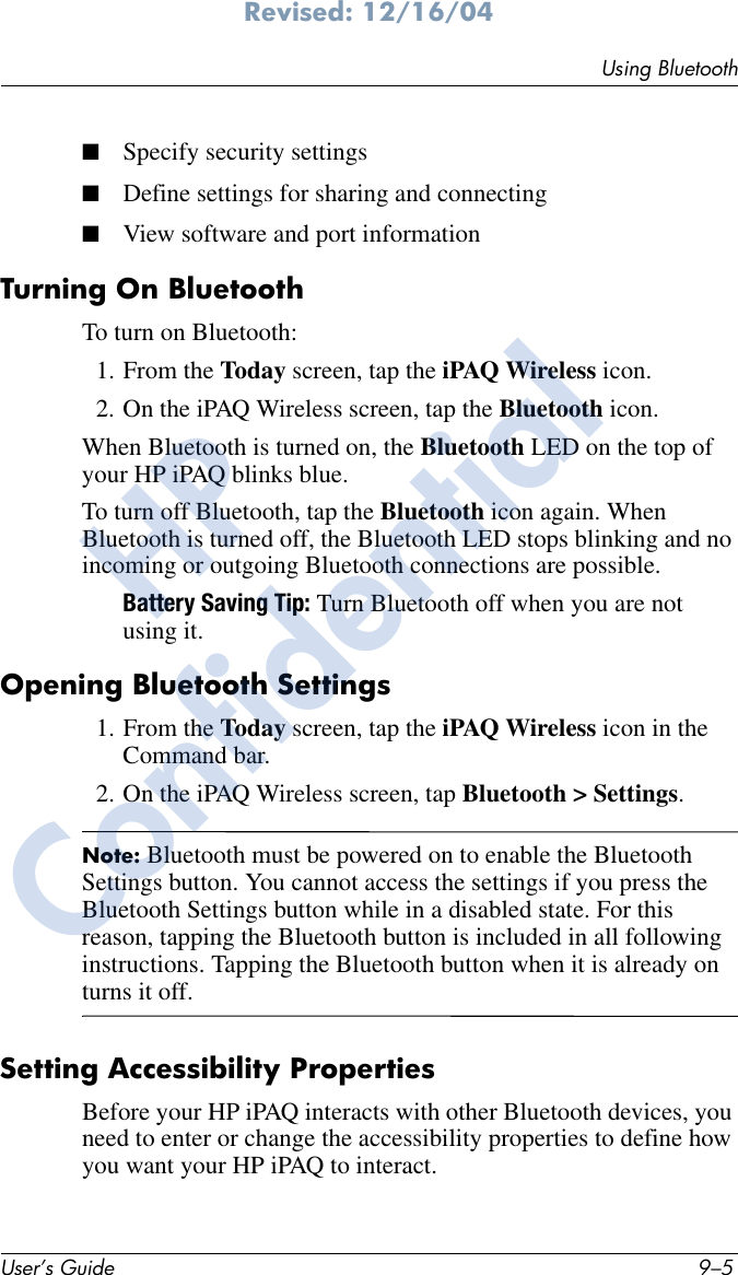 Using BluetoothUser’s Guide 9–5Revised: 12/16/04■Specify security settings■Define settings for sharing and connecting■View software and port informationTurning On BluetoothTo turn on Bluetooth:1. From the Today screen, tap the iPAQ Wireless icon.2. On the iPAQ Wireless screen, tap the Bluetooth icon.When Bluetooth is turned on, the Bluetooth LED on the top of your HP iPAQ blinks blue.To turn off Bluetooth, tap the Bluetooth icon again. When Bluetooth is turned off, the Bluetooth LED stops blinking and no incoming or outgoing Bluetooth connections are possible.Battery Saving Tip: Turn Bluetooth off when you are not using it.Opening Bluetooth Settings1. From the Today screen, tap the iPAQ Wireless icon in the Command bar.2. On the iPAQ Wireless screen, tap Bluetooth &gt; Settings.Note: Bluetooth must be powered on to enable the Bluetooth Settings button. You cannot access the settings if you press the Bluetooth Settings button while in a disabled state. For this reason, tapping the Bluetooth button is included in all following instructions. Tapping the Bluetooth button when it is already on turns it off.Setting Accessibility PropertiesBefore your HP iPAQ interacts with other Bluetooth devices, you need to enter or change the accessibility properties to define how you want your HP iPAQ to interact.HPConfidential