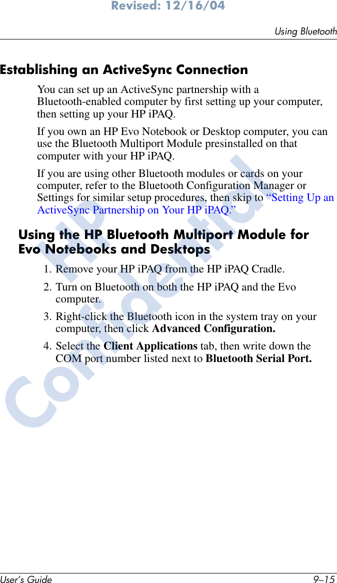 Using BluetoothUser’s Guide 9–15Revised: 12/16/04Establishing an ActiveSync ConnectionYou can set up an ActiveSync partnership with a Bluetooth-enabled computer by first setting up your computer, then setting up your HP iPAQ.If you own an HP Evo Notebook or Desktop computer, you can use the Bluetooth Multiport Module presinstalled on that computer with your HP iPAQ.If you are using other Bluetooth modules or cards on your computer, refer to the Bluetooth Configuration Manager or Settings for similar setup procedures, then skip to “Setting Up an ActiveSync Partnership on Your HP iPAQ.”Using the HP Bluetooth Multiport Module for Evo Notebooks and Desktops1. Remove your HP iPAQ from the HP iPAQ Cradle.2. Turn on Bluetooth on both the HP iPAQ and the Evo computer.3. Right-click the Bluetooth icon in the system tray on your computer, then click Advanced Configuration.4. Select the Client Applications tab, then write down the COM port number listed next to Bluetooth Serial Port.HPConfidential