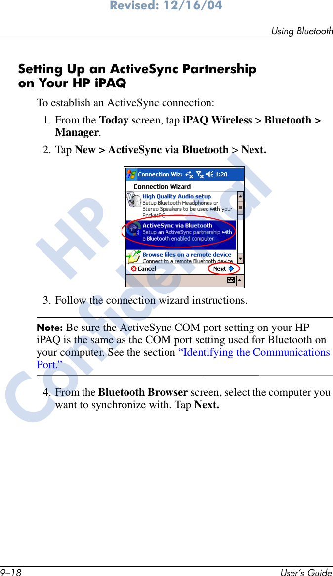 9–18 User’s GuideUsing BluetoothRevised: 12/16/04Setting Up an ActiveSync Partnership on Your HP iPAQTo establish an ActiveSync connection:1. From the Today screen, tap iPAQ Wireless &gt; Bluetooth &gt; Manager.2. Tap New &gt; ActiveSync via Bluetooth &gt; Next.3. Follow the connection wizard instructions.Note: Be sure the ActiveSync COM port setting on your HP iPAQ is the same as the COM port setting used for Bluetooth on your computer. See the section “Identifying the Communications Port.”4. From the Bluetooth Browser screen, select the computer you want to synchronize with. Tap Next.HPConfidential