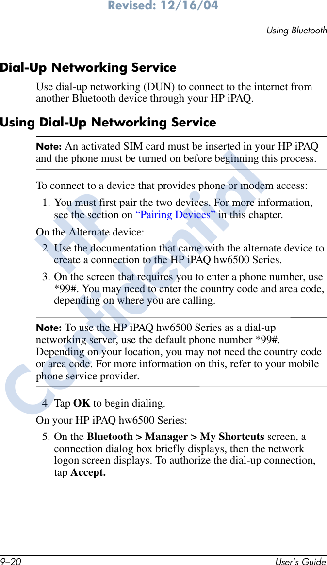 9–20 User’s GuideUsing BluetoothRevised: 12/16/04Dial-Up Networking Service Use dial-up networking (DUN) to connect to the internet from another Bluetooth device through your HP iPAQ. Using Dial-Up Networking ServiceNote: An activated SIM card must be inserted in your HP iPAQ and the phone must be turned on before beginning this process.To connect to a device that provides phone or modem access:1. You must first pair the two devices. For more information, see the section on “Pairing Devices” in this chapter.On the Alternate device:2. Use the documentation that came with the alternate device to create a connection to the HP iPAQ hw6500 Series.3. On the screen that requires you to enter a phone number, use *99#. You may need to enter the country code and area code, depending on where you are calling.Note: To use the HP iPAQ hw6500 Series as a dial-up networking server, use the default phone number *99#. Depending on your location, you may not need the country code or area code. For more information on this, refer to your mobile phone service provider.4. Tap OK to begin dialing.On your HP iPAQ hw6500 Series:5. On the Bluetooth &gt; Manager &gt; My Shortcuts screen, a connection dialog box briefly displays, then the network logon screen displays. To authorize the dial-up connection, tap Accept.HPConfidential