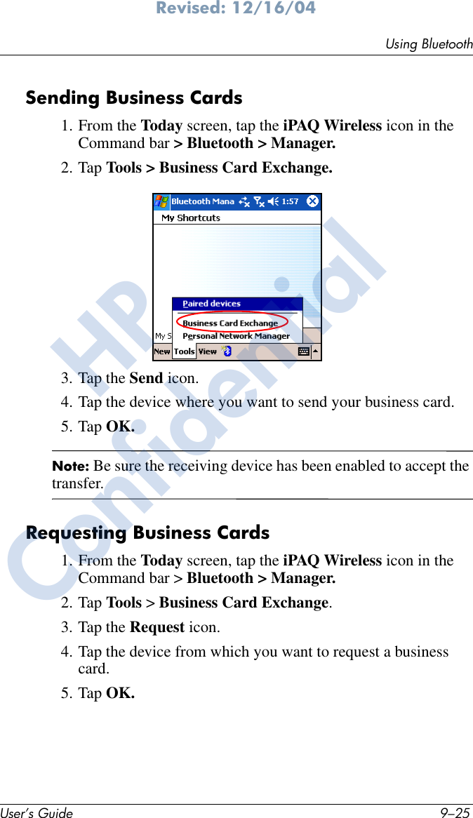 Using BluetoothUser’s Guide 9–25Revised: 12/16/04Sending Business Cards1. From the Today screen, tap the iPAQ Wireless icon in the Command bar &gt; Bluetooth &gt; Manager.2. Tap Tools &gt; Business Card Exchange.3. Tap the Send icon.4. Tap the device where you want to send your business card.5. Tap OK.Note: Be sure the receiving device has been enabled to accept the transfer.Requesting Business Cards1. From the Today screen, tap the iPAQ Wireless icon in the Command bar &gt; Bluetooth &gt; Manager.2. Tap Tools &gt; Business Card Exchange.3. Tap the Request icon.4. Tap the device from which you want to request a business card.5. Tap OK.HPConfidential