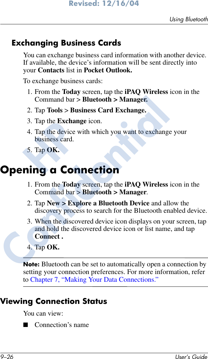 9–26 User’s GuideUsing BluetoothRevised: 12/16/04Exchanging Business CardsYou can exchange business card information with another device. If available, the device’s information will be sent directly into your Contacts list in Pocket Outlook.To exchange business cards:1. From the Today screen, tap the iPAQ Wireless icon in the Command bar &gt; Bluetooth &gt; Manager.2. Tap Tools &gt; Business Card Exchange.3. Tap the Exchange icon.4. Tap the device with which you want to exchange your business card.5. Tap OK.Opening a Connection1. From the Today screen, tap the iPAQ Wireless icon in the Command bar &gt; Bluetooth &gt; Manager.2. Tap New &gt; Explore a Bluetooth Device and allow the discovery process to search for the Bluetooth enabled device.3. When the discovered device icon displays on your screen, tap and hold the discovered device icon or list name, and tap Connect .4. Tap OK.Note: Bluetooth can be set to automatically open a connection by setting your connection preferences. For more information, refer to Chapter 7, “Making Your Data Connections.” Viewing Connection StatusYou can view:■Connection’s nameHPConfidential
