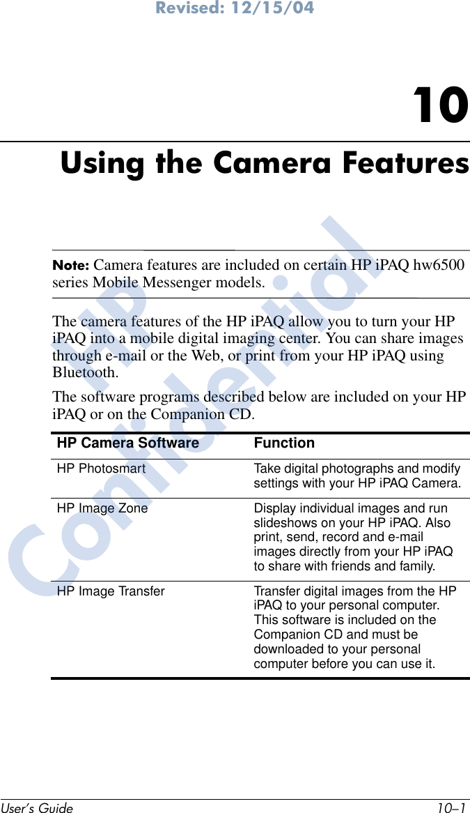 Revised: 12/15/04User’s Guide 10–110Using the Camera FeaturesNote: Camera features are included on certain HP iPAQ hw6500 series Mobile Messenger models.The camera features of the HP iPAQ allow you to turn your HP iPAQ into a mobile digital imaging center. You can share images through e-mail or the Web, or print from your HP iPAQ using Bluetooth.The software programs described below are included on your HP iPAQ or on the Companion CD.HP Camera Software FunctionHP Photosmart Take digital photographs and modify settings with your HP iPAQ Camera.HP Image Zone  Display individual images and run slideshows on your HP iPAQ. Also print, send, record and e-mail images directly from your HP iPAQ to share with friends and family.HP Image Transfer  Transfer digital images from the HP iPAQ to your personal computer. This software is included on the Companion CD and must be downloaded to your personal computer before you can use it.HPConfidential