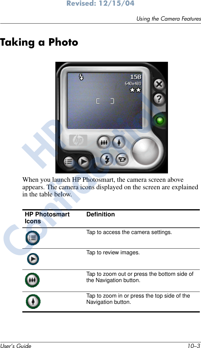 Using the Camera FeaturesUser’s Guide 10–3Revised: 12/15/04Taking a PhotoWhen you launch HP Photosmart, the camera screen above appears. The camera icons displayed on the screen are explained in the table below.HP Photosmart Icons DefinitionTap to access the camera settings.Tap to review images.Tap to zoom out or press the bottom side of the Navigation button.Tap to zoom in or press the top side of the Navigation button.HPConfidential