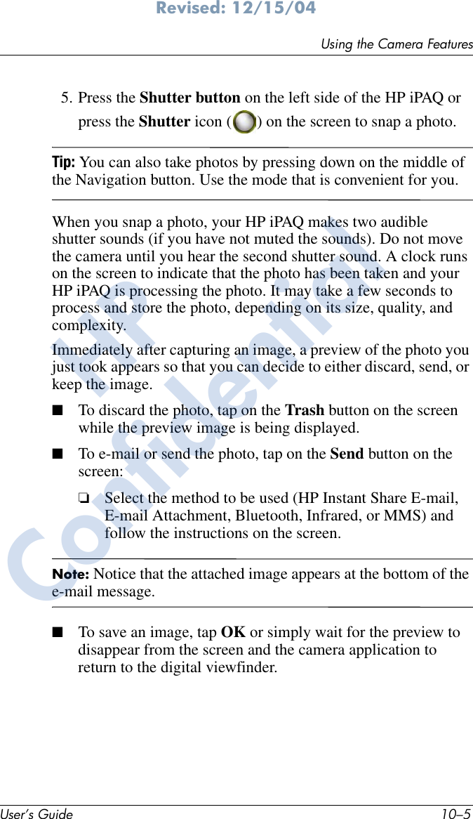 Using the Camera FeaturesUser’s Guide 10–5Revised: 12/15/045. Press the Shutter button on the left side of the HP iPAQ or press the Shutter icon ( ) on the screen to snap a photo.Tip: You can also take photos by pressing down on the middle of the Navigation button. Use the mode that is convenient for you.When you snap a photo, your HP iPAQ makes two audible shutter sounds (if you have not muted the sounds). Do not move the camera until you hear the second shutter sound. A clock runs on the screen to indicate that the photo has been taken and your HP iPAQ is processing the photo. It may take a few seconds to process and store the photo, depending on its size, quality, and complexity.Immediately after capturing an image, a preview of the photo you just took appears so that you can decide to either discard, send, or keep the image.■To discard the photo, tap on the Trash button on the screen while the preview image is being displayed.■To e-mail or send the photo, tap on the Send button on the screen: ❏Select the method to be used (HP Instant Share E-mail, E-mail Attachment, Bluetooth, Infrared, or MMS) and follow the instructions on the screen. Note: Notice that the attached image appears at the bottom of the e-mail message. ■To save an image, tap OK or simply wait for the preview to disappear from the screen and the camera application to return to the digital viewfinder.HPConfidential