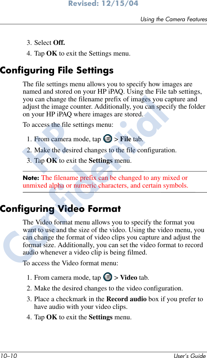 10–10 User’s GuideUsing the Camera FeaturesRevised: 12/15/043. Select Off.4. Tap OK to exit the Settings menu.Configuring File SettingsThe file settings menu allows you to specify how images are named and stored on your HP iPAQ. Using the File tab settings, you can change the filename prefix of images you capture and adjust the image counter. Additionally, you can specify the folder on your HP iPAQ where images are stored. To access the file settings menu:1. From camera mode, tap   &gt; File tab.2. Make the desired changes to the file configuration. 3. Tap OK to exit the Settings menu.Note: The filename prefix can be changed to any mixed or unmixed alpha or numeric characters, and certain symbols. Configuring Video FormatThe Video format menu allows you to specify the format you want to use and the size of the video. Using the video menu, you can change the format of video clips you capture and adjust the format size. Additionally, you can set the video format to record audio whenever a video clip is being filmed.To access the Video format menu:1. From camera mode, tap   &gt; Video tab.2. Make the desired changes to the video configuration. 3. Place a checkmark in the Record audio box if you prefer to have audio with your video clips.4. Tap OK to exit the Settings menu.HPConfidential