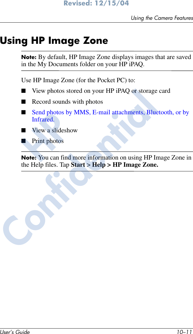 Using the Camera FeaturesUser’s Guide 10–11Revised: 12/15/04Using HP Image ZoneNote: By default, HP Image Zone displays images that are saved in the My Documents folder on your HP iPAQ.Use HP Image Zone (for the Pocket PC) to:■View photos stored on your HP iPAQ or storage card■Record sounds with photos■Send photos by MMS, E-mail attachments, Bluetooth, or by Infrared.■View a slideshow■Print photosNote: You can find more information on using HP Image Zone in the Help files. Tap Start &gt; Help &gt; HP Image Zone.HPConfidential