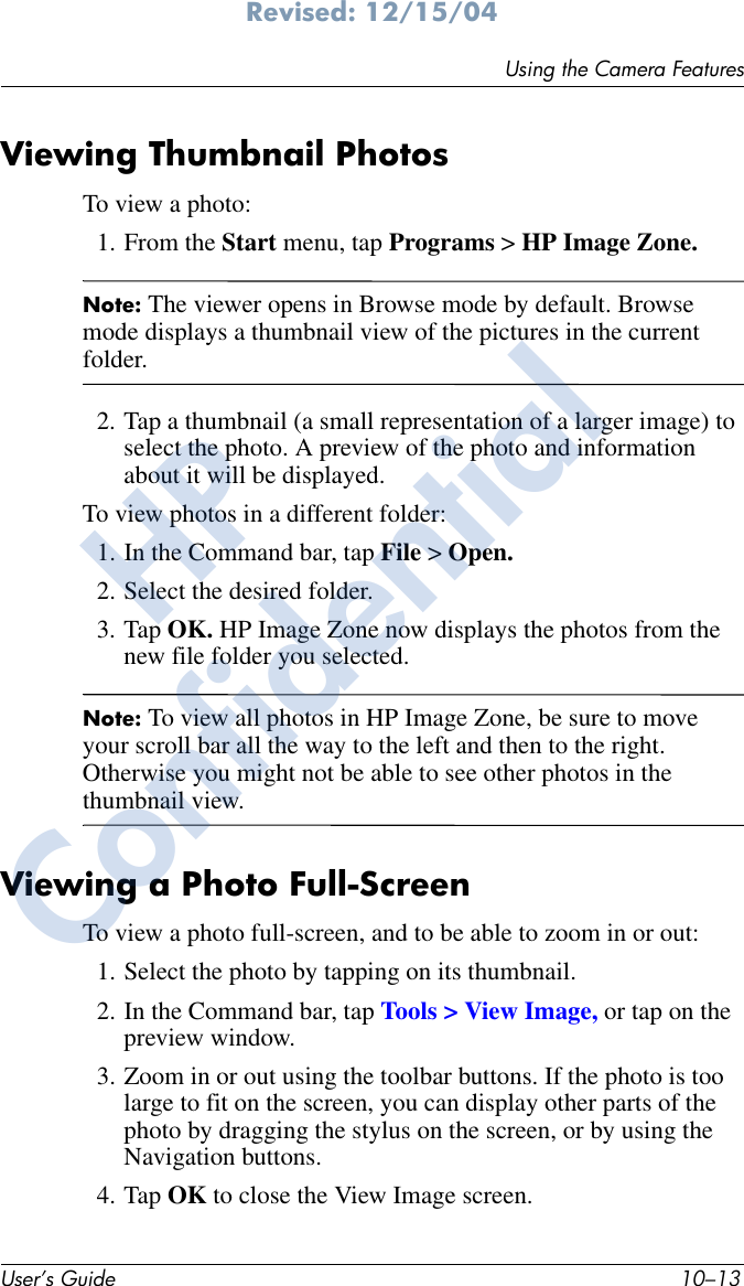 Using the Camera FeaturesUser’s Guide 10–13Revised: 12/15/04Viewing Thumbnail PhotosTo view a photo:1. From the Start menu, tap Programs &gt; HP Image Zone.Note: The viewer opens in Browse mode by default. Browse mode displays a thumbnail view of the pictures in the current folder.2. Tap a thumbnail (a small representation of a larger image) to select the photo. A preview of the photo and information about it will be displayed.To view photos in a different folder:1. In the Command bar, tap File &gt; Open. 2. Select the desired folder.3. Tap OK. HP Image Zone now displays the photos from the new file folder you selected.Note: To view all photos in HP Image Zone, be sure to move your scroll bar all the way to the left and then to the right. Otherwise you might not be able to see other photos in the thumbnail view.Viewing a Photo Full-ScreenTo view a photo full-screen, and to be able to zoom in or out:1. Select the photo by tapping on its thumbnail.2. In the Command bar, tap Tools &gt; View Image, or tap on the preview window.3. Zoom in or out using the toolbar buttons. If the photo is too large to fit on the screen, you can display other parts of the photo by dragging the stylus on the screen, or by using the Navigation buttons.4. Tap OK to close the View Image screen.HPConfidential