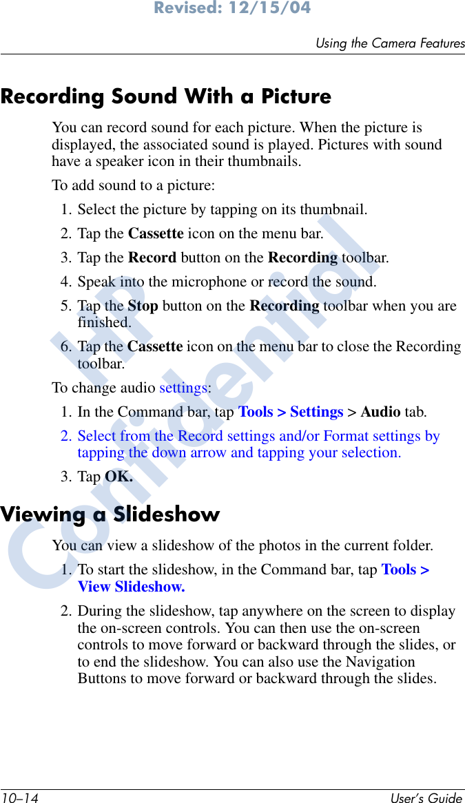 10–14 User’s GuideUsing the Camera FeaturesRevised: 12/15/04Recording Sound With a PictureYou can record sound for each picture. When the picture is displayed, the associated sound is played. Pictures with sound have a speaker icon in their thumbnails.To add sound to a picture:1. Select the picture by tapping on its thumbnail.2. Tap the Cassette icon on the menu bar.3. Tap the Record button on the Recording toolbar.4. Speak into the microphone or record the sound.5. Tap the Stop button on the Recording toolbar when you are finished.6. Tap the Cassette icon on the menu bar to close the Recording toolbar.To change audio settings:1. In the Command bar, tap Tools &gt; Settings &gt; Audio tab.2. Select from the Record settings and/or Format settings by tapping the down arrow and tapping your selection.3. Tap OK.Viewing a SlideshowYou can view a slideshow of the photos in the current folder. 1. To start the slideshow, in the Command bar, tap Tools &gt; View Slideshow.2. During the slideshow, tap anywhere on the screen to display the on-screen controls. You can then use the on-screen controls to move forward or backward through the slides, or to end the slideshow. You can also use the Navigation Buttons to move forward or backward through the slides.HPConfidential