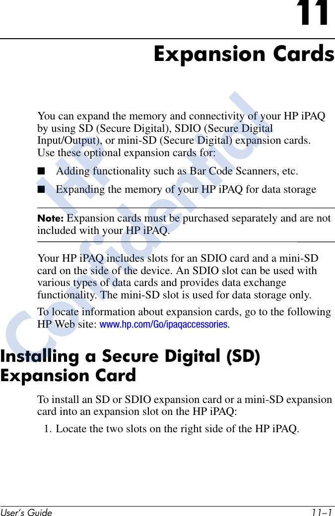 User’s Guide 11–111Expansion CardsYou can expand the memory and connectivity of your HP iPAQ by using SD (Secure Digital), SDIO (Secure Digital Input/Output), or mini-SD (Secure Digital) expansion cards. Use these optional expansion cards for:■Adding functionality such as Bar Code Scanners, etc.■Expanding the memory of your HP iPAQ for data storage Note: Expansion cards must be purchased separately and are not included with your HP iPAQ.Your HP iPAQ includes slots for an SDIO card and a mini-SD card on the side of the device. An SDIO slot can be used with various types of data cards and provides data exchange functionality. The mini-SD slot is used for data storage only.To locate information about expansion cards, go to the following HP Web site: www.hp.com/Go/ipaqaccessories.Installing a Secure Digital (SD) Expansion CardTo install an SD or SDIO expansion card or a mini-SD expansion card into an expansion slot on the HP iPAQ:1. Locate the two slots on the right side of the HP iPAQ.HPConfidential