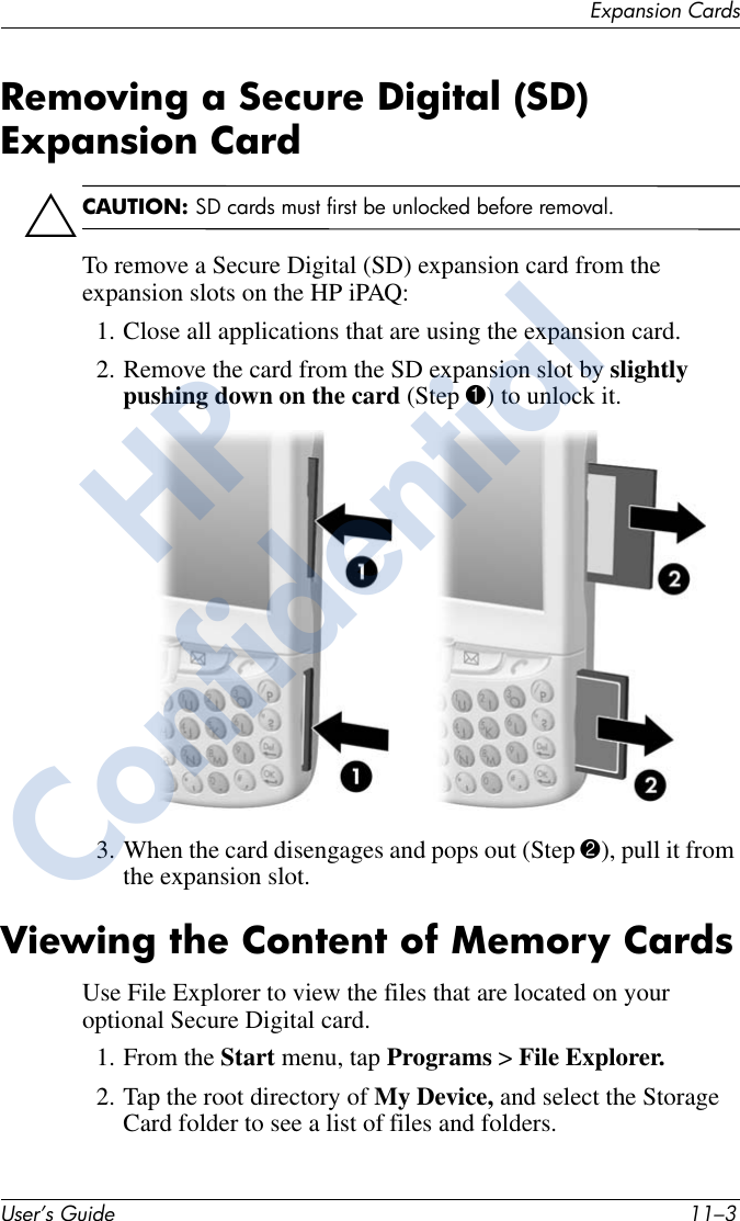 Expansion CardsUser’s Guide 11–3Removing a Secure Digital (SD) Expansion CardÄCAUTION: SD cards must first be unlocked before removal.To remove a Secure Digital (SD) expansion card from the expansion slots on the HP iPAQ:1. Close all applications that are using the expansion card.2. Remove the card from the SD expansion slot by slightly pushing down on the card (Step 1) to unlock it.3. When the card disengages and pops out (Step 2), pull it from the expansion slot.Viewing the Content of Memory CardsUse File Explorer to view the files that are located on your optional Secure Digital card.1. From the Start menu, tap Programs &gt; File Explorer.2. Tap the root directory of My Device, and select the Storage Card folder to see a list of files and folders.HPConfidential