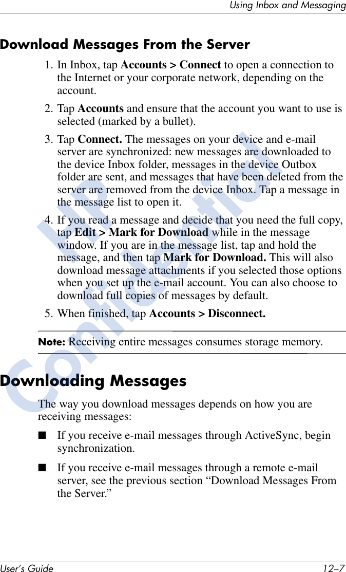 Using Inbox and MessagingUser’s Guide 12–7Download Messages From the Server1. In Inbox, tap Accounts &gt; Connect to open a connection to the Internet or your corporate network, depending on the account. 2. Tap Accounts and ensure that the account you want to use is selected (marked by a bullet).3. Tap Connect. The messages on your device and e-mail server are synchronized: new messages are downloaded to the device Inbox folder, messages in the device Outbox folder are sent, and messages that have been deleted from the server are removed from the device Inbox. Tap a message in the message list to open it.4. If you read a message and decide that you need the full copy, tap Edit &gt; Mark for Download while in the message window. If you are in the message list, tap and hold the message, and then tap Mark for Download. This will also download message attachments if you selected those options when you set up the e-mail account. You can also choose to download full copies of messages by default.5. When finished, tap Accounts &gt; Disconnect.Note: Receiving entire messages consumes storage memory.Downloading MessagesThe way you download messages depends on how you are receiving messages:■If you receive e-mail messages through ActiveSync, begin synchronization.■If you receive e-mail messages through a remote e-mail server, see the previous section “Download Messages From the Server.”HPConfidential