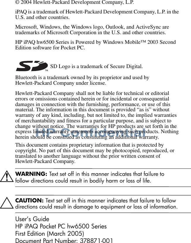 HP Confidential© 2004 Hewlett-Packard Development Company, L.P.iPAQ is a trademark of Hewlett-Packard Development Company, L.P. in the U.S. and other countries.Microsoft, Windows, the Windows logo, Outlook, and ActiveSync are trademarks of Microsoft Corporation in the U.S. and other countries.HP iPAQ hw6500 Series is Powered by Windows Mobile™ 2003 Second Edition software for Pocket PC. SD Logo is a trademark of Secure Digital.Bluetooth is a trademark owned by its proprietor and used by Hewlett-Packard Company under license. Hewlett-Packard Company shall not be liable for technical or editorial errors or omissions contained herein or for incidental or consequential damages in connection with the furnishing, performance, or use of this material. The information in this document is provided “as is” without warranty of any kind, including, but not limited to, the implied warranties of merchantability and fitness for a particular purpose, and is subject to change without notice. The warranties for HP products are set forth in the express limited warranty statements accompanying such products. Nothing herein should be construed as constituting an additional warranty.This document contains proprietary information that is protected by copyright. No part of this document may be photocopied, reproduced, or translated to another language without the prior written consent of Hewlett-Packard Company.ÅWARNING: Text set off in this manner indicates that failure to follow directions could result in bodily harm or loss of life.ÄCAUTION: Text set off in this manner indicates that failure to follow directions could result in damage to equipment or loss of information.User’s GuideHP iPAQ Pocket PC hw6500 SeriesFirst Edition (March 2005)Document Part Number: 378871-001