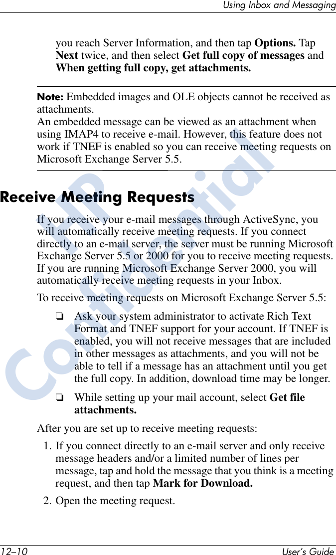12–10 User’s GuideUsing Inbox and Messagingyou reach Server Information, and then tap Options. Tap Next twice, and then select Get full copy of messages and When getting full copy, get attachments. Note: Embedded images and OLE objects cannot be received as attachments. An embedded message can be viewed as an attachment when using IMAP4 to receive e-mail. However, this feature does not work if TNEF is enabled so you can receive meeting requests on Microsoft Exchange Server 5.5.Receive Meeting RequestsIf you receive your e-mail messages through ActiveSync, you will automatically receive meeting requests. If you connect directly to an e-mail server, the server must be running Microsoft Exchange Server 5.5 or 2000 for you to receive meeting requests. If you are running Microsoft Exchange Server 2000, you will automatically receive meeting requests in your Inbox.To receive meeting requests on Microsoft Exchange Server 5.5:❏Ask your system administrator to activate Rich Text Format and TNEF support for your account. If TNEF is enabled, you will not receive messages that are included in other messages as attachments, and you will not be able to tell if a message has an attachment until you get the full copy. In addition, download time may be longer.❏While setting up your mail account, select Get file attachments.After you are set up to receive meeting requests:1. If you connect directly to an e-mail server and only receive message headers and/or a limited number of lines per message, tap and hold the message that you think is a meeting request, and then tap Mark for Download.2. Open the meeting request.HPConfidential