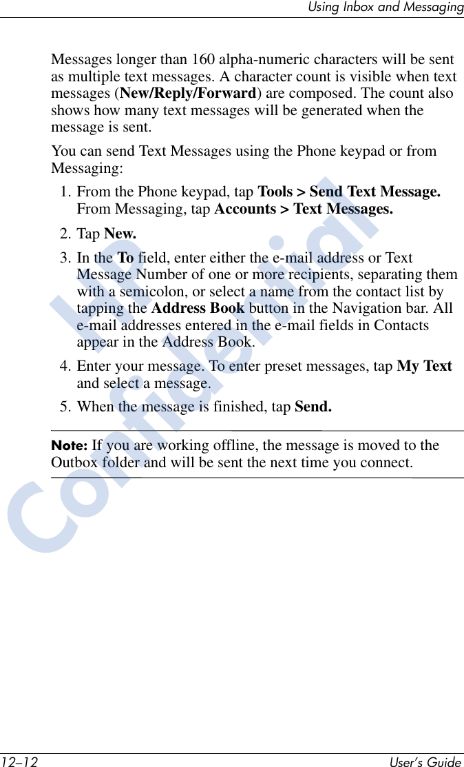 12–12 User’s GuideUsing Inbox and MessagingMessages longer than 160 alpha-numeric characters will be sent as multiple text messages. A character count is visible when text messages (New/Reply/Forward) are composed. The count also shows how many text messages will be generated when the message is sent.You can send Text Messages using the Phone keypad or from Messaging:1. From the Phone keypad, tap Tools &gt; Send Text Message. From Messaging, tap Accounts &gt; Text Messages.2. Tap New.3. In the To field, enter either the e-mail address or Text Message Number of one or more recipients, separating them with a semicolon, or select a name from the contact list by tapping the Address Book button in the Navigation bar. All e-mail addresses entered in the e-mail fields in Contacts appear in the Address Book.4. Enter your message. To enter preset messages, tap My Text and select a message.5. When the message is finished, tap Send.Note: If you are working offline, the message is moved to the Outbox folder and will be sent the next time you connect.HPConfidential